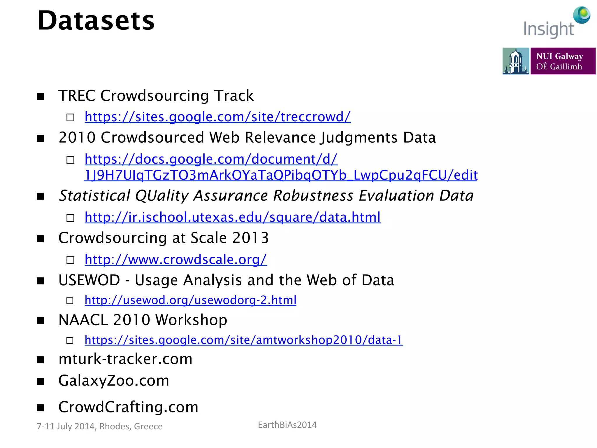 EarthBiAs2014	
  7-­‐11	
  July	
  2014,	
  Rhodes,	
  Greece	
  
Datasets
n  TREC Crowdsourcing Track
¨  https://sites.google.com/site/treccrowd/
n  2010 Crowdsourced Web Relevance Judgments Data
¨  https://docs.google.com/document/d/
1J9H7UIqTGzTO3mArkOYaTaQPibqOTYb_LwpCpu2qFCU/edit
n  Statistical QUality Assurance Robustness Evaluation Data
¨  http://ir.ischool.utexas.edu/square/data.html
n  Crowdsourcing at Scale 2013
¨  http://www.crowdscale.org/
n  USEWOD - Usage Analysis and the Web of Data
¨  http://usewod.org/usewodorg-2.html
n  NAACL 2010 Workshop
¨  https://sites.google.com/site/amtworkshop2010/data-1
n  mturk-tracker.com
n  GalaxyZoo.com
n  CrowdCrafting.com
 
