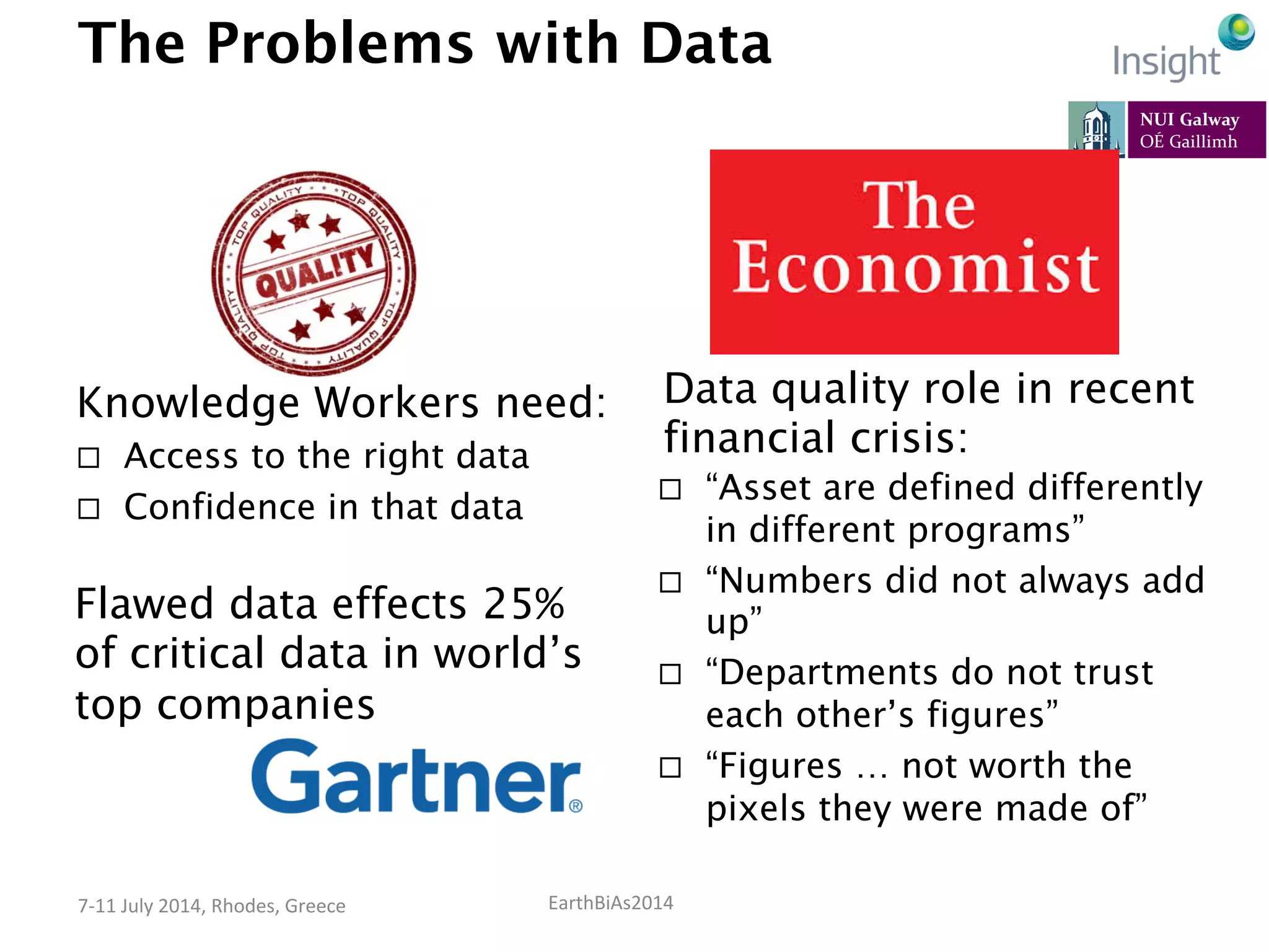 EarthBiAs2014	
  7-­‐11	
  July	
  2014,	
  Rhodes,	
  Greece	
  
The Problems with Data
Knowledge Workers need:
¨  Access to the right data
¨  Confidence in that data
Flawed data effects 25%
of critical data in world’s
top companies
Data quality role in recent
financial crisis:
¨  “Asset are defined differently
in different programs”
¨  “Numbers did not always add
up”
¨  “Departments do not trust
each other’s figures”
¨  “Figures … not worth the
pixels they were made of”
 
