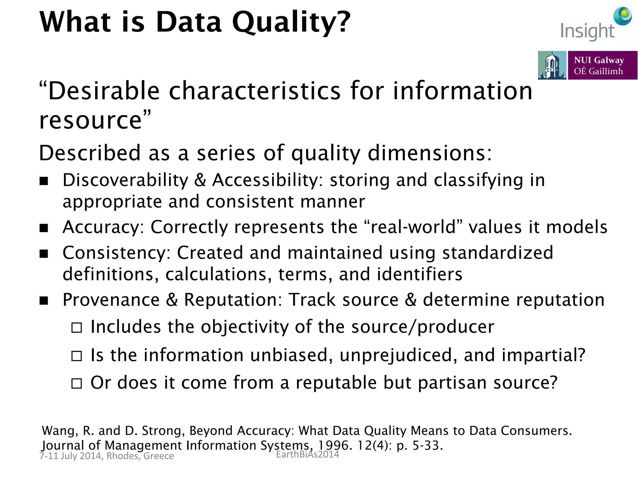 EarthBiAs2014	
  7-­‐11	
  July	
  2014,	
  Rhodes,	
  Greece	
  
What is Data Quality?
“Desirable characteristics for information
resource”
Described as a series of quality dimensions:
n  Discoverability & Accessibility: storing and classifying in
appropriate and consistent manner
n  Accuracy: Correctly represents the “real-world” values it models
n  Consistency: Created and maintained using standardized
definitions, calculations, terms, and identifiers
n  Provenance & Reputation: Track source & determine reputation
¨  Includes the objectivity of the source/producer
¨  Is the information unbiased, unprejudiced, and impartial?
¨  Or does it come from a reputable but partisan source?
Wang, R. and D. Strong, Beyond Accuracy: What Data Quality Means to Data Consumers.
Journal of Management Information Systems, 1996. 12(4): p. 5-33.
 