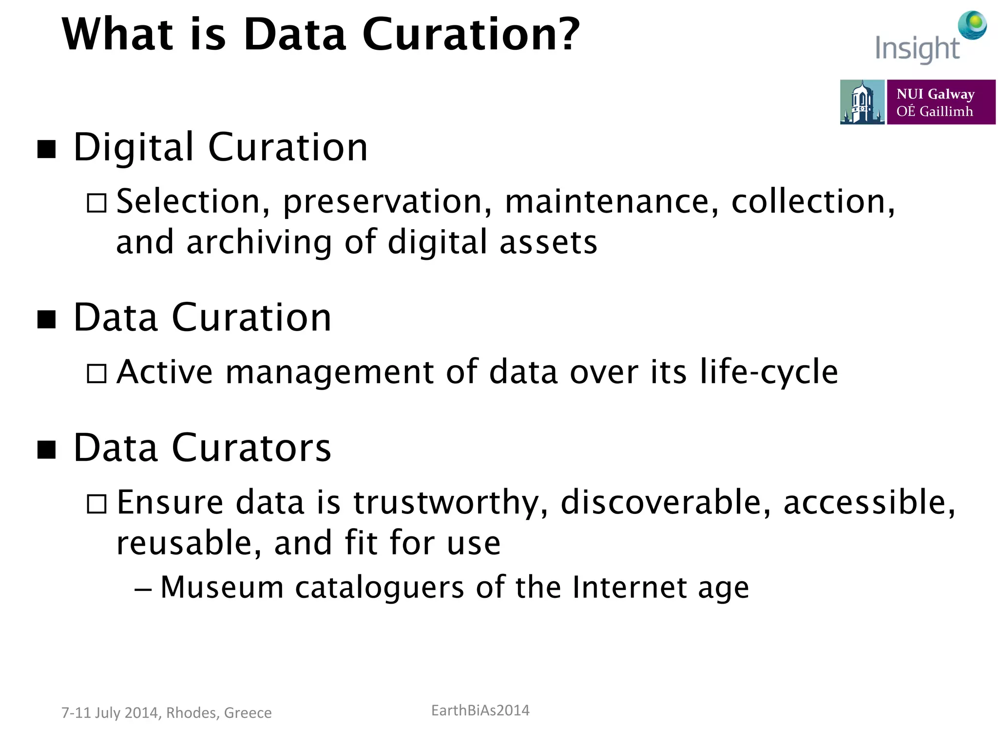 EarthBiAs2014	
  7-­‐11	
  July	
  2014,	
  Rhodes,	
  Greece	
  
What is Data Curation?
n  Digital Curation
¨ Selection, preservation, maintenance, collection,
and archiving of digital assets
n  Data Curation
¨ Active management of data over its life-cycle
n  Data Curators
¨ Ensure data is trustworthy, discoverable, accessible,
reusable, and fit for use
– Museum cataloguers of the Internet age
 