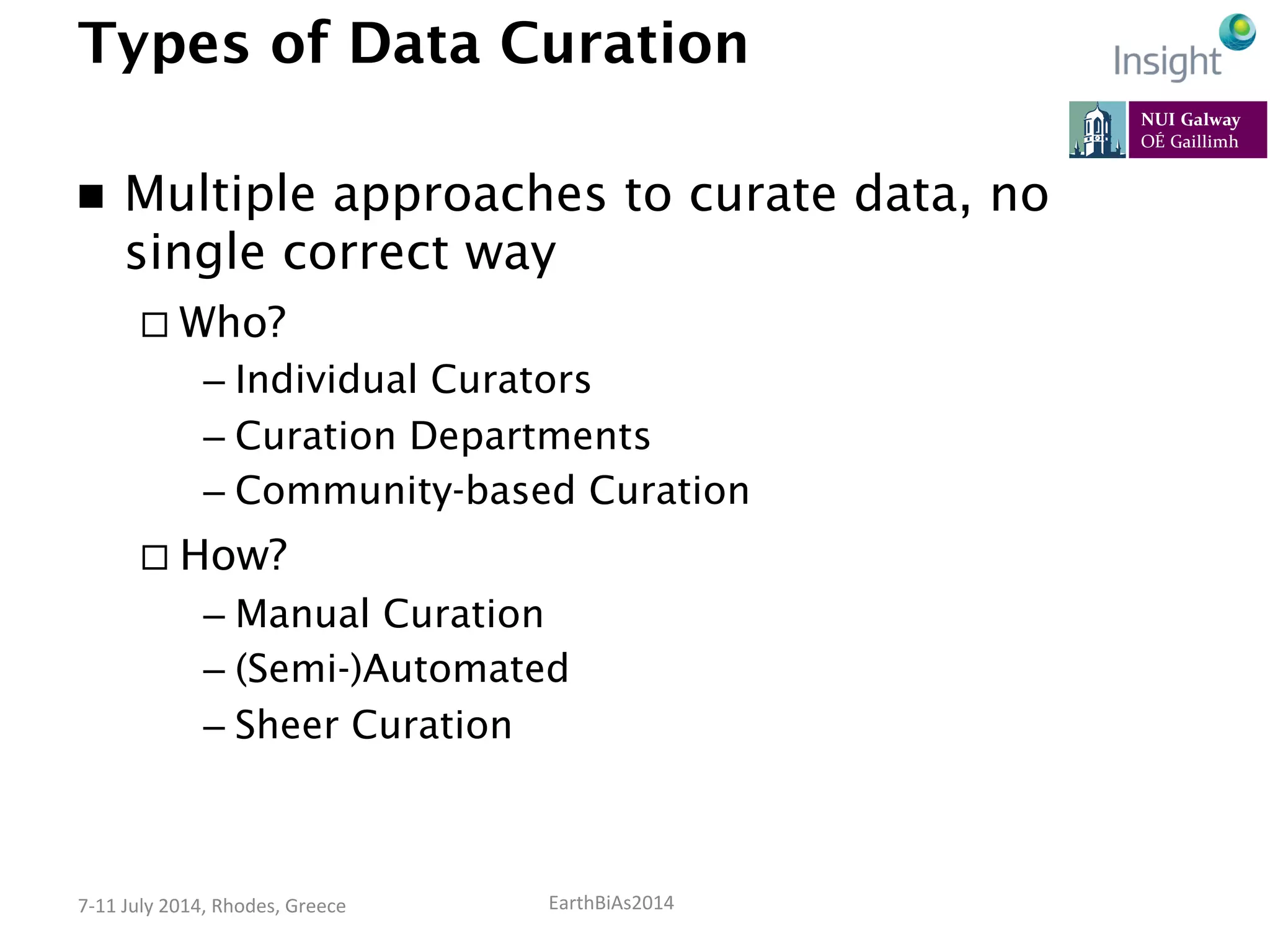EarthBiAs2014	
  7-­‐11	
  July	
  2014,	
  Rhodes,	
  Greece	
  
Types of Data Curation
n  Multiple approaches to curate data, no
single correct way
¨ Who?
– Individual Curators
– Curation Departments
– Community-based Curation
¨ How?
– Manual Curation
– (Semi-)Automated
– Sheer Curation
 