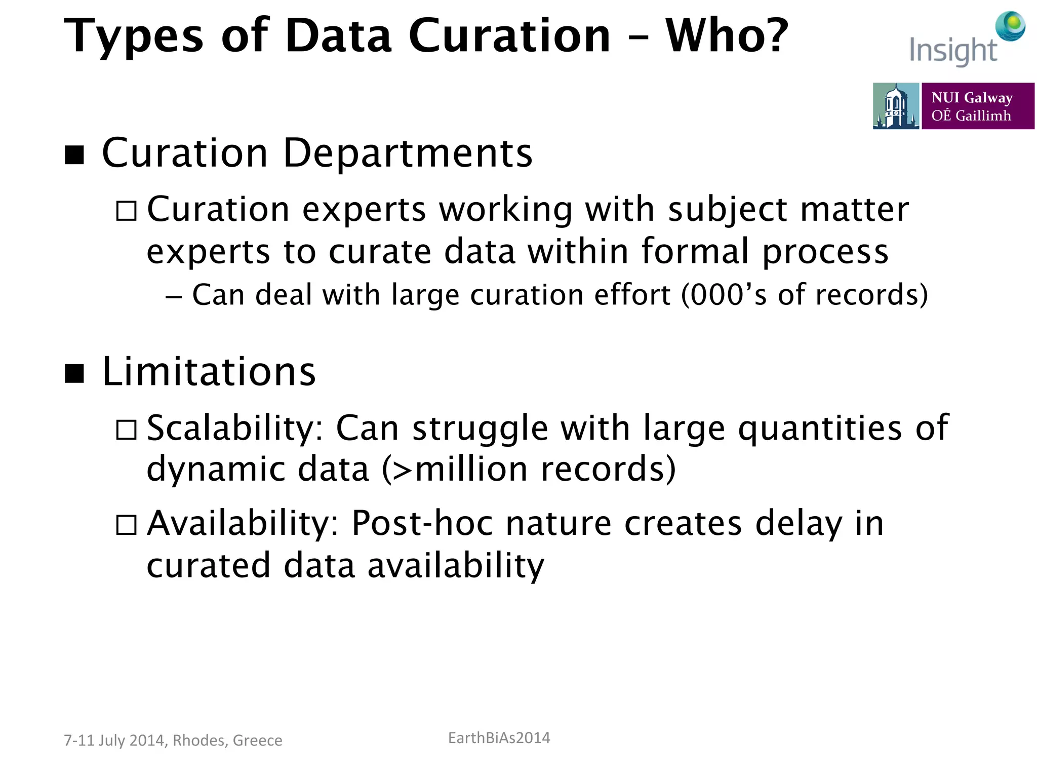 EarthBiAs2014	
  7-­‐11	
  July	
  2014,	
  Rhodes,	
  Greece	
  
Types of Data Curation – Who?
n  Curation Departments
¨ Curation experts working with subject matter
experts to curate data within formal process
–  Can deal with large curation effort (000’s of records)
n  Limitations
¨ Scalability: Can struggle with large quantities of
dynamic data (>million records)
¨ Availability: Post-hoc nature creates delay in
curated data availability
 