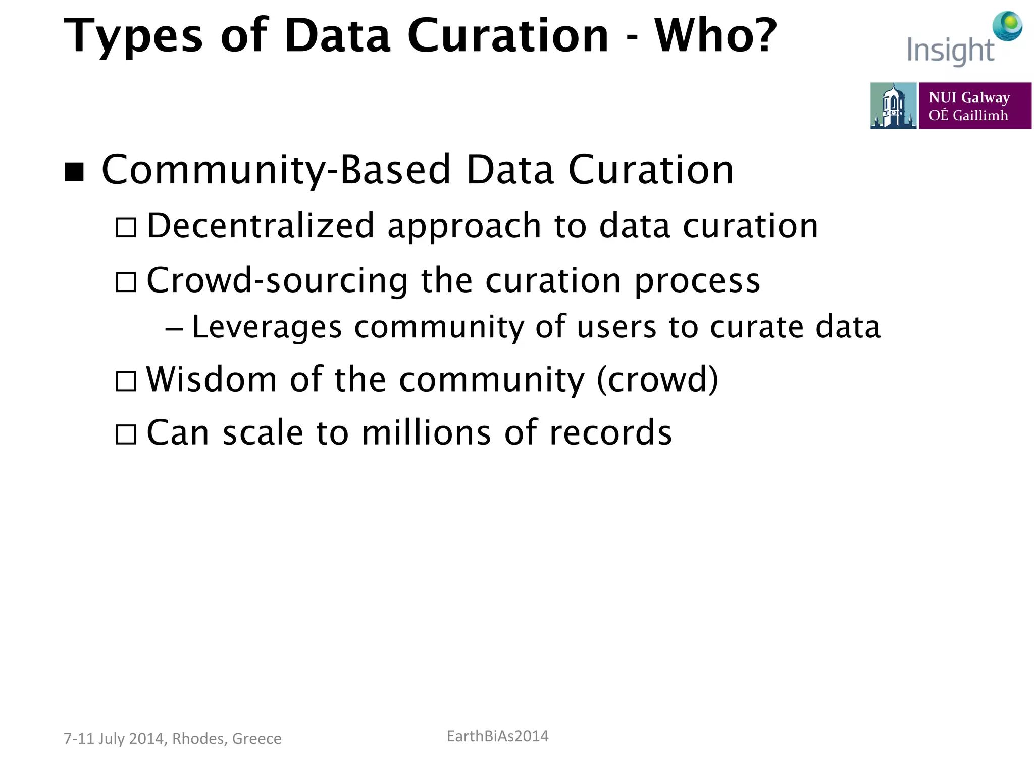EarthBiAs2014	
  7-­‐11	
  July	
  2014,	
  Rhodes,	
  Greece	
  
Types of Data Curation - Who?
n  Community-Based Data Curation
¨ Decentralized approach to data curation
¨ Crowd-sourcing the curation process
– Leverages community of users to curate data
¨ Wisdom of the community (crowd)
¨ Can scale to millions of records
 