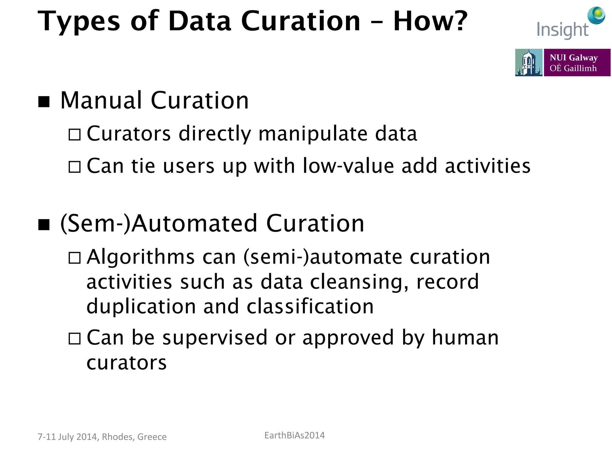 EarthBiAs2014	
  7-­‐11	
  July	
  2014,	
  Rhodes,	
  Greece	
  
Types of Data Curation – How?
n  Manual Curation
¨ Curators directly manipulate data
¨ Can tie users up with low-value add activities
n  (Sem-)Automated Curation
¨ Algorithms can (semi-)automate curation
activities such as data cleansing, record
duplication and classification
¨ Can be supervised or approved by human
curators
 