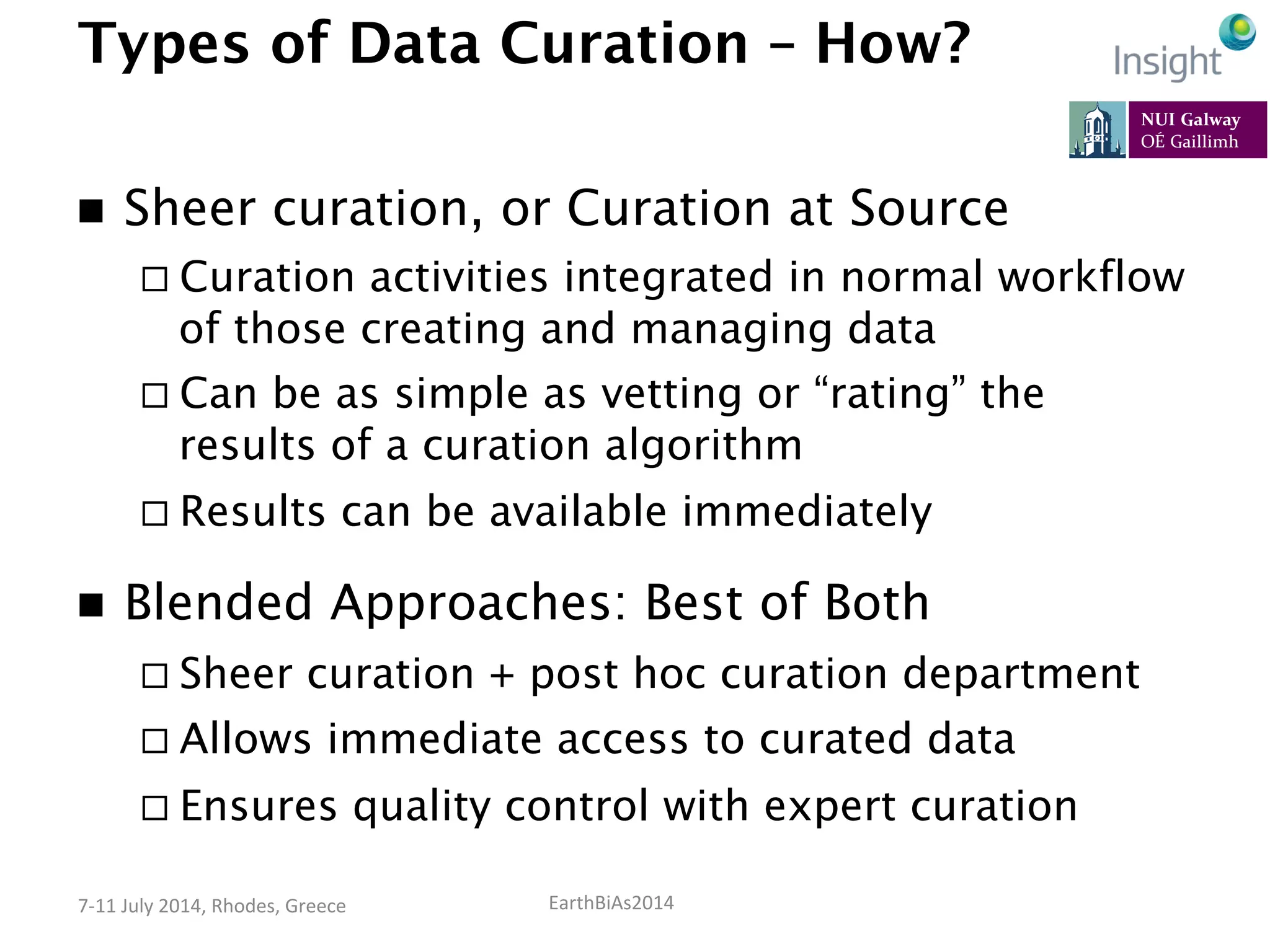 EarthBiAs2014	
  7-­‐11	
  July	
  2014,	
  Rhodes,	
  Greece	
  
Types of Data Curation – How?
n  Sheer curation, or Curation at Source
¨ Curation activities integrated in normal workflow
of those creating and managing data
¨ Can be as simple as vetting or “rating” the
results of a curation algorithm
¨ Results can be available immediately
n  Blended Approaches: Best of Both
¨ Sheer curation + post hoc curation department
¨ Allows immediate access to curated data
¨ Ensures quality control with expert curation
 