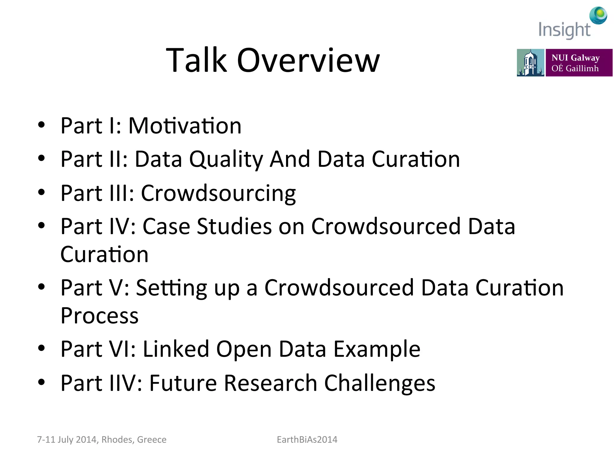 Talk	
  Overview	
  
•  Part	
  I:	
  Mo=va=on	
  
•  Part	
  II:	
  Data	
  Quality	
  And	
  Data	
  Cura=on	
  
•  Part	
  III:	
  Crowdsourcing	
  
•  Part	
  IV:	
  Case	
  Studies	
  on	
  Crowdsourced	
  Data	
  
Cura=on	
  
•  Part	
  V:	
  SeIng	
  up	
  a	
  Crowdsourced	
  Data	
  Cura=on	
  
Process	
  
•  Part	
  VI:	
  Linked	
  Open	
  Data	
  Example	
  
•  Part	
  IIV:	
  Future	
  Research	
  Challenges	
  
7-­‐11	
  July	
  2014,	
  Rhodes,	
  Greece	
   EarthBiAs2014	
  
 