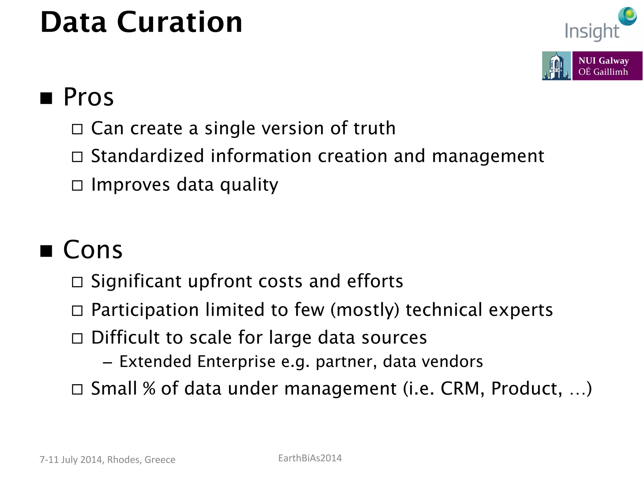 EarthBiAs2014	
  7-­‐11	
  July	
  2014,	
  Rhodes,	
  Greece	
  
Data Curation
n  Pros
¨  Can create a single version of truth
¨  Standardized information creation and management
¨  Improves data quality
n  Cons
¨  Significant upfront costs and efforts
¨  Participation limited to few (mostly) technical experts
¨  Difficult to scale for large data sources
–  Extended Enterprise e.g. partner, data vendors
¨  Small % of data under management (i.e. CRM, Product, …)
 