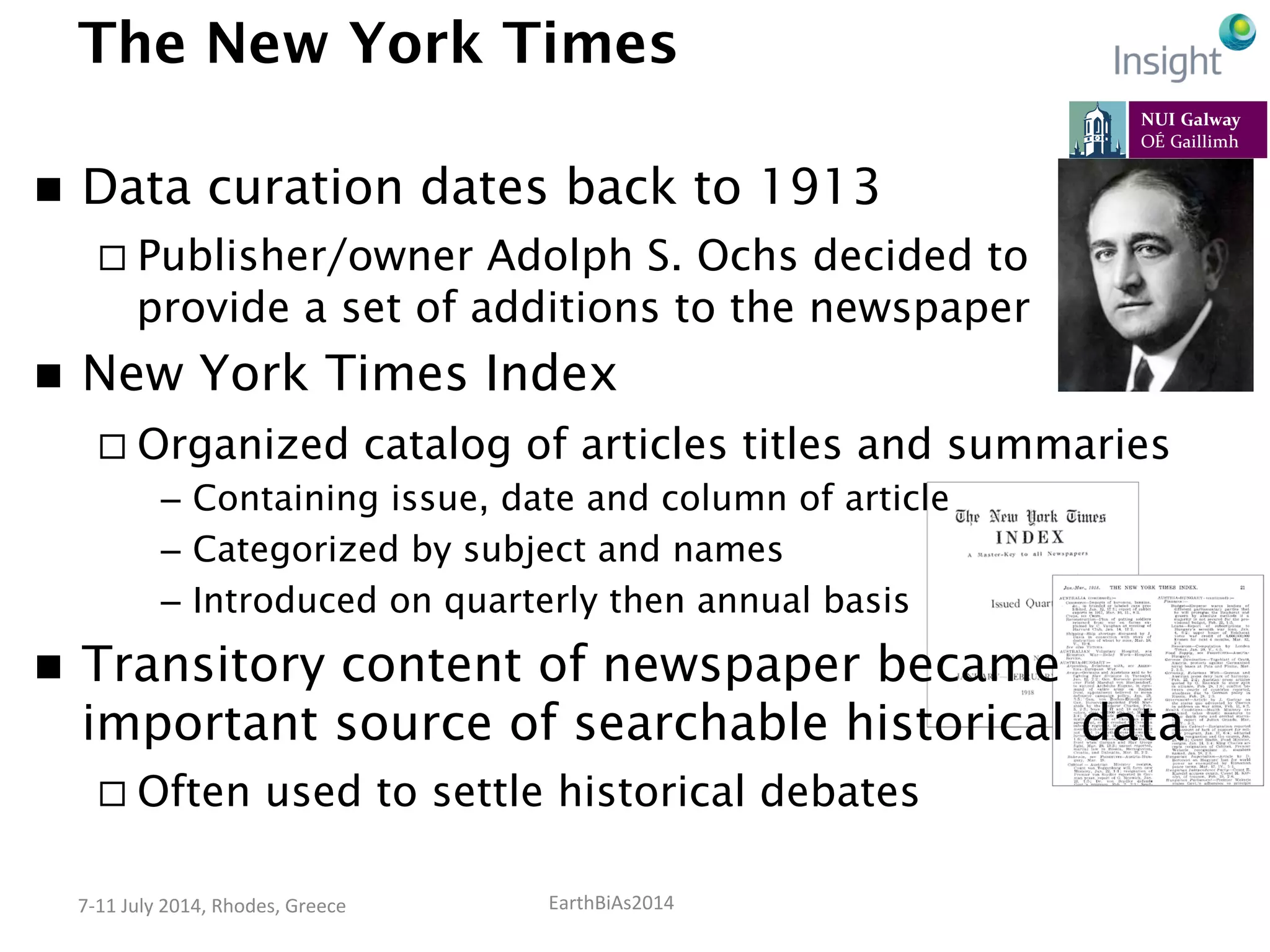 EarthBiAs2014	
  7-­‐11	
  July	
  2014,	
  Rhodes,	
  Greece	
  
The New York Times
n  Data curation dates back to 1913
¨ Publisher/owner Adolph S. Ochs decided to
provide a set of additions to the newspaper
n  New York Times Index
¨ Organized catalog of articles titles and summaries
–  Containing issue, date and column of article
–  Categorized by subject and names
–  Introduced on quarterly then annual basis
n  Transitory content of newspaper became
important source of searchable historical data
¨ Often used to settle historical debates
 
