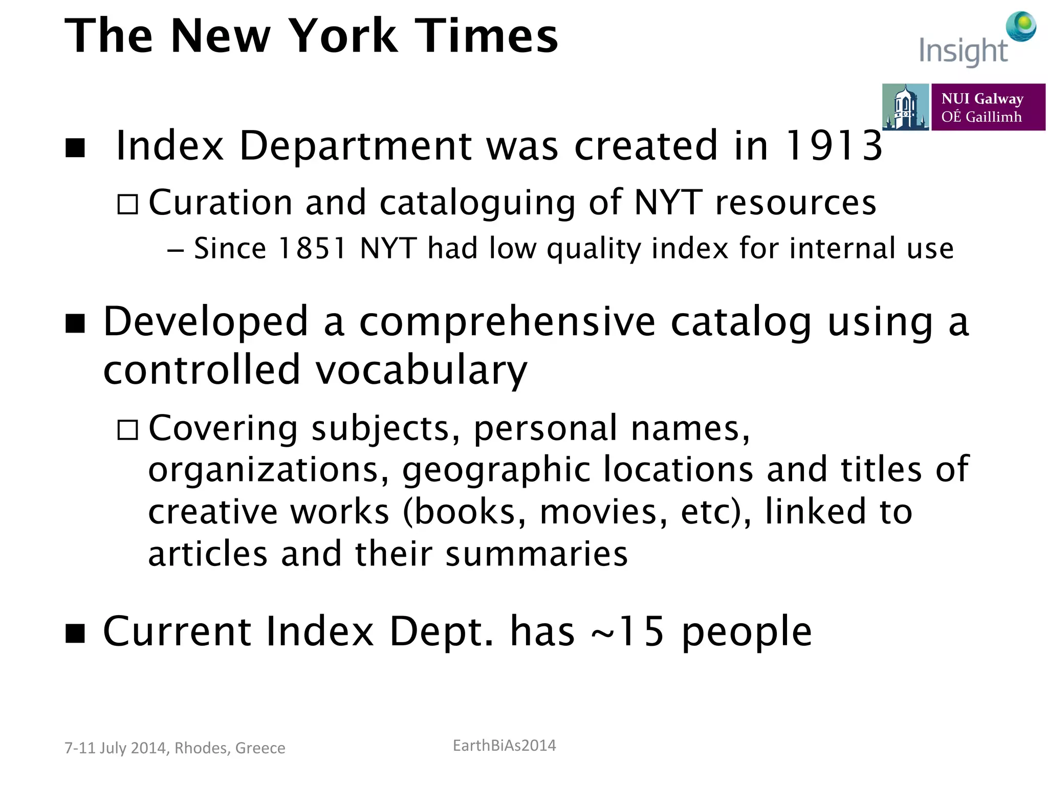 EarthBiAs2014	
  7-­‐11	
  July	
  2014,	
  Rhodes,	
  Greece	
  
The New York Times
n   Index Department was created in 1913
¨ Curation and cataloguing of NYT resources
–  Since 1851 NYT had low quality index for internal use
n  Developed a comprehensive catalog using a
controlled vocabulary
¨ Covering subjects, personal names,
organizations, geographic locations and titles of
creative works (books, movies, etc), linked to
articles and their summaries
n  Current Index Dept. has ~15 people
 