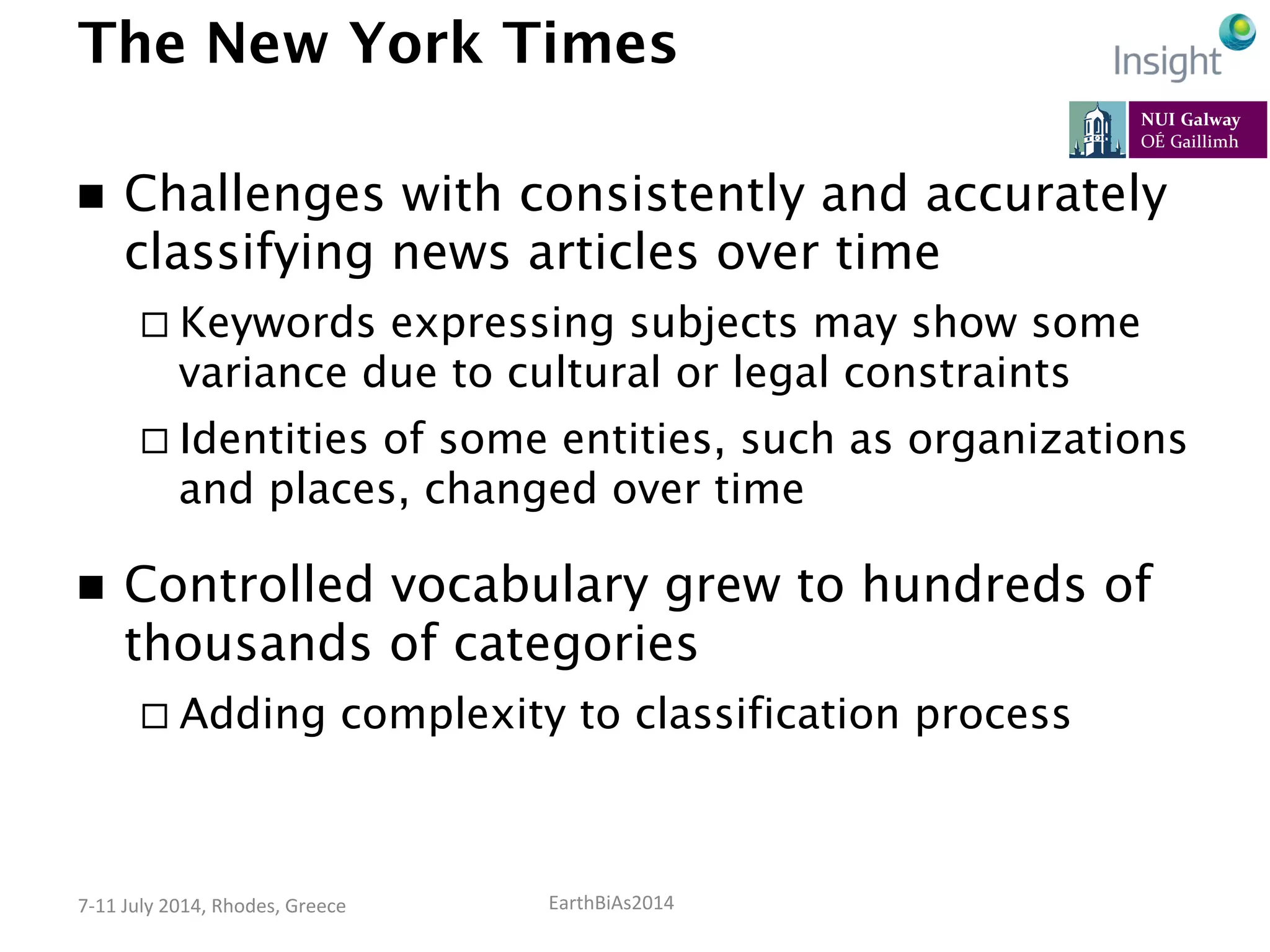 EarthBiAs2014	
  7-­‐11	
  July	
  2014,	
  Rhodes,	
  Greece	
  
The New York Times
n  Challenges with consistently and accurately
classifying news articles over time
¨ Keywords expressing subjects may show some
variance due to cultural or legal constraints
¨ Identities of some entities, such as organizations
and places, changed over time
n  Controlled vocabulary grew to hundreds of
thousands of categories
¨ Adding complexity to classification process
 