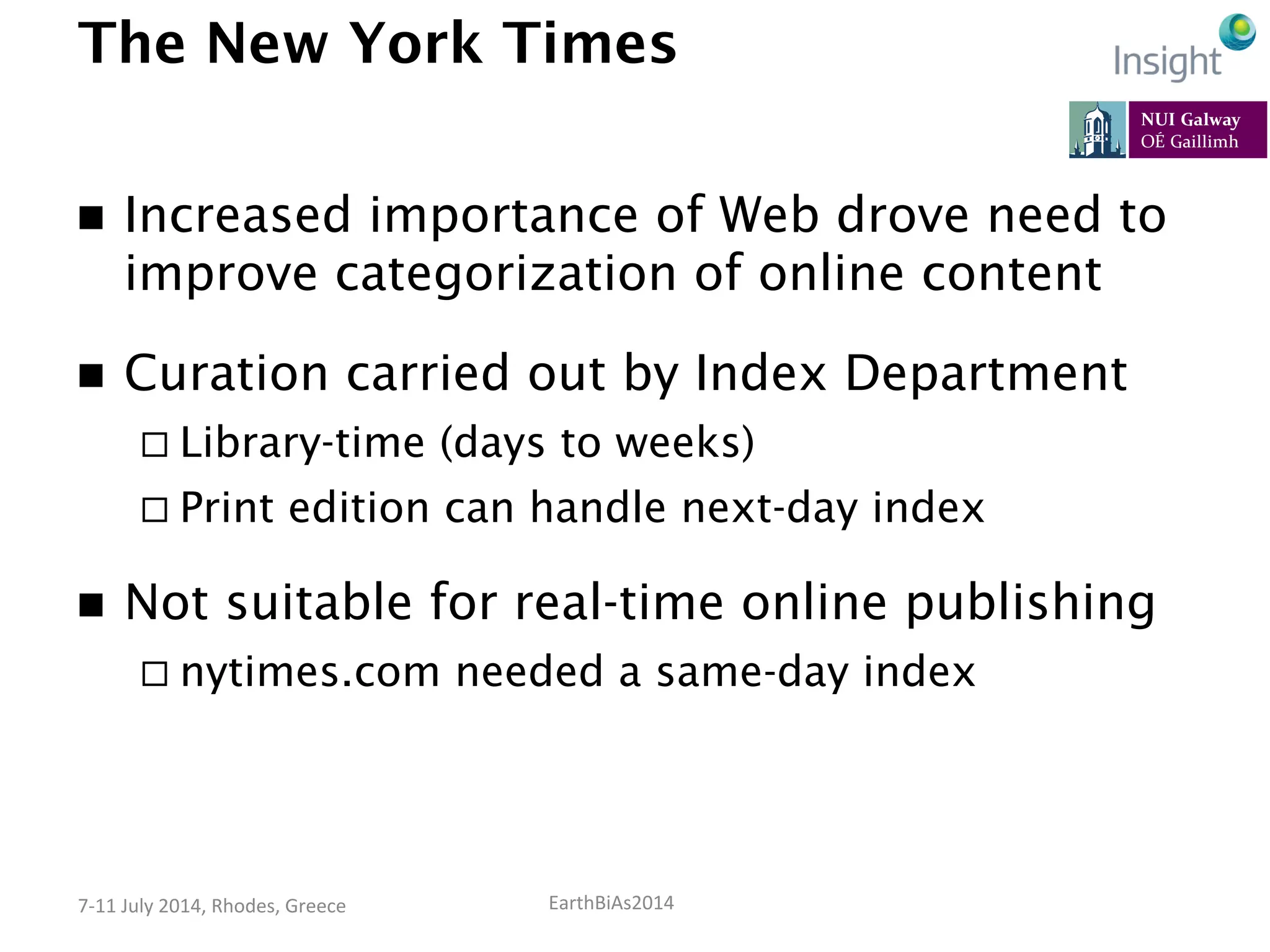 EarthBiAs2014	
  7-­‐11	
  July	
  2014,	
  Rhodes,	
  Greece	
  
The New York Times
n  Increased importance of Web drove need to
improve categorization of online content
n  Curation carried out by Index Department
¨ Library-time (days to weeks)
¨ Print edition can handle next-day index
n  Not suitable for real-time online publishing
¨ nytimes.com needed a same-day index
 