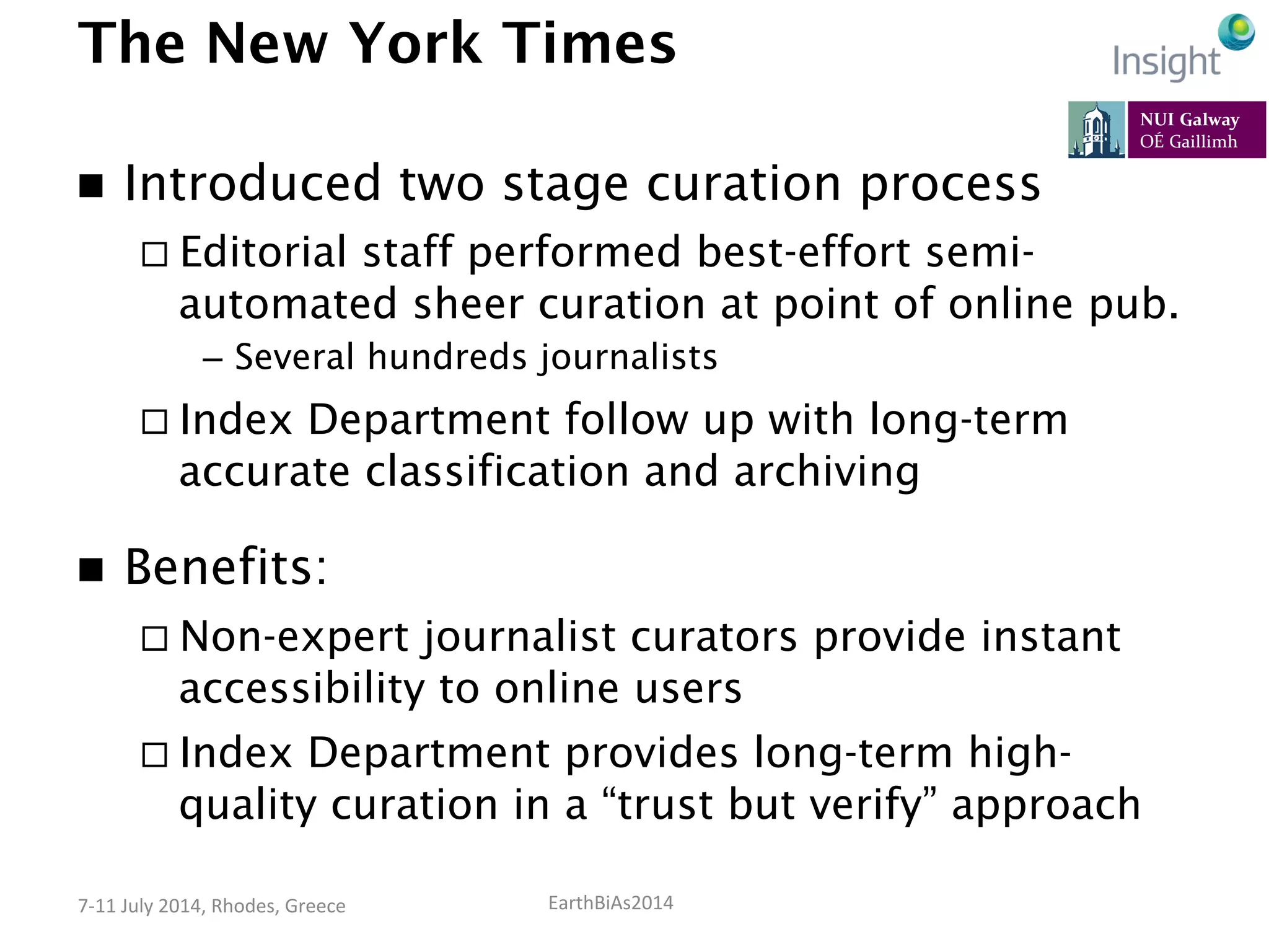 EarthBiAs2014	
  7-­‐11	
  July	
  2014,	
  Rhodes,	
  Greece	
  
The New York Times
n  Introduced two stage curation process
¨ Editorial staff performed best-effort semi-
automated sheer curation at point of online pub.
–  Several hundreds journalists
¨ Index Department follow up with long-term
accurate classification and archiving
n  Benefits:
¨ Non-expert journalist curators provide instant
accessibility to online users
¨ Index Department provides long-term high-
quality curation in a “trust but verify” approach
 