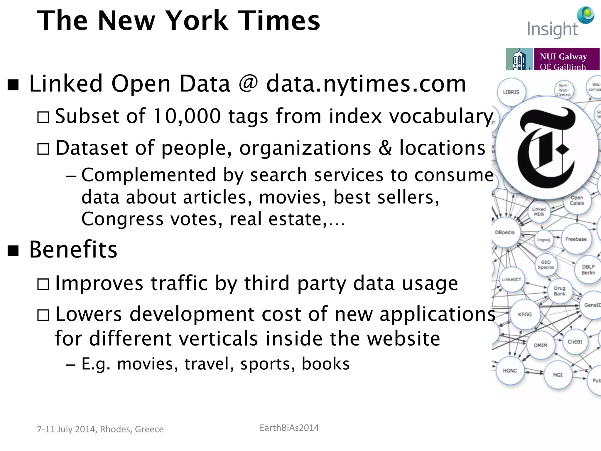 EarthBiAs2014	
  7-­‐11	
  July	
  2014,	
  Rhodes,	
  Greece	
  
The New York Times
n  Linked Open Data @ data.nytimes.com
¨ Subset of 10,000 tags from index vocabulary
¨ Dataset of people, organizations & locations
– Complemented by search services to consume
data about articles, movies, best sellers,
Congress votes, real estate,…
n  Benefits
¨ Improves traffic by third party data usage
¨ Lowers development cost of new applications
for different verticals inside the website
–  E.g. movies, travel, sports, books
 