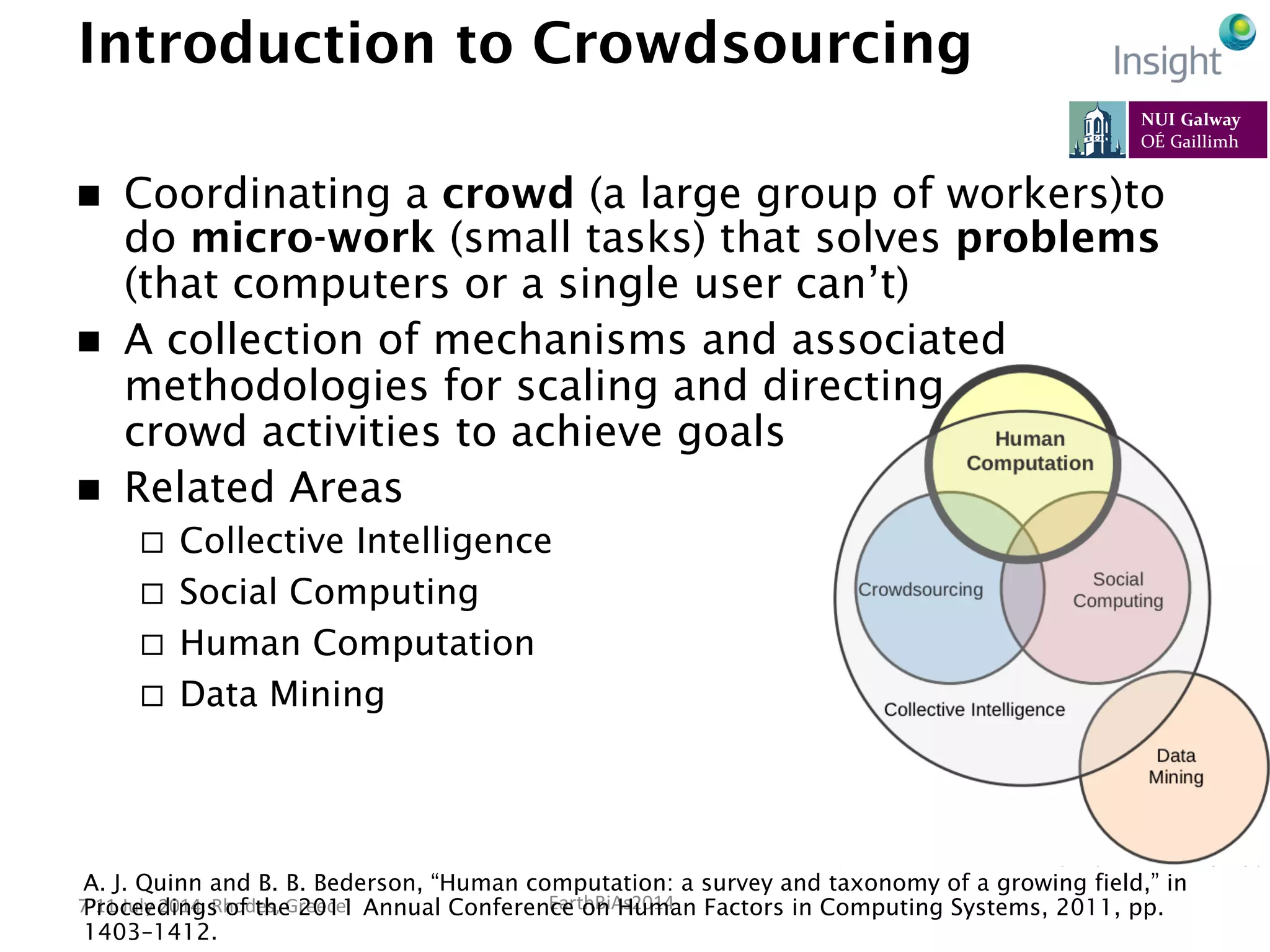 EarthBiAs2014	
  7-­‐11	
  July	
  2014,	
  Rhodes,	
  Greece	
  
Introduction to Crowdsourcing
n  Coordinating a crowd (a large group of workers)to
do micro-work (small tasks) that solves problems
(that computers or a single user can’t)
n  A collection of mechanisms and associated
methodologies for scaling and directing
crowd activities to achieve goals
n  Related Areas
¨  Collective Intelligence
¨  Social Computing
¨  Human Computation
¨  Data Mining
A. J. Quinn and B. B. Bederson, “Human computation: a survey and taxonomy of a growing field,” in
Proceedings of the 2011 Annual Conference on Human Factors in Computing Systems, 2011, pp.
1403–1412.
 