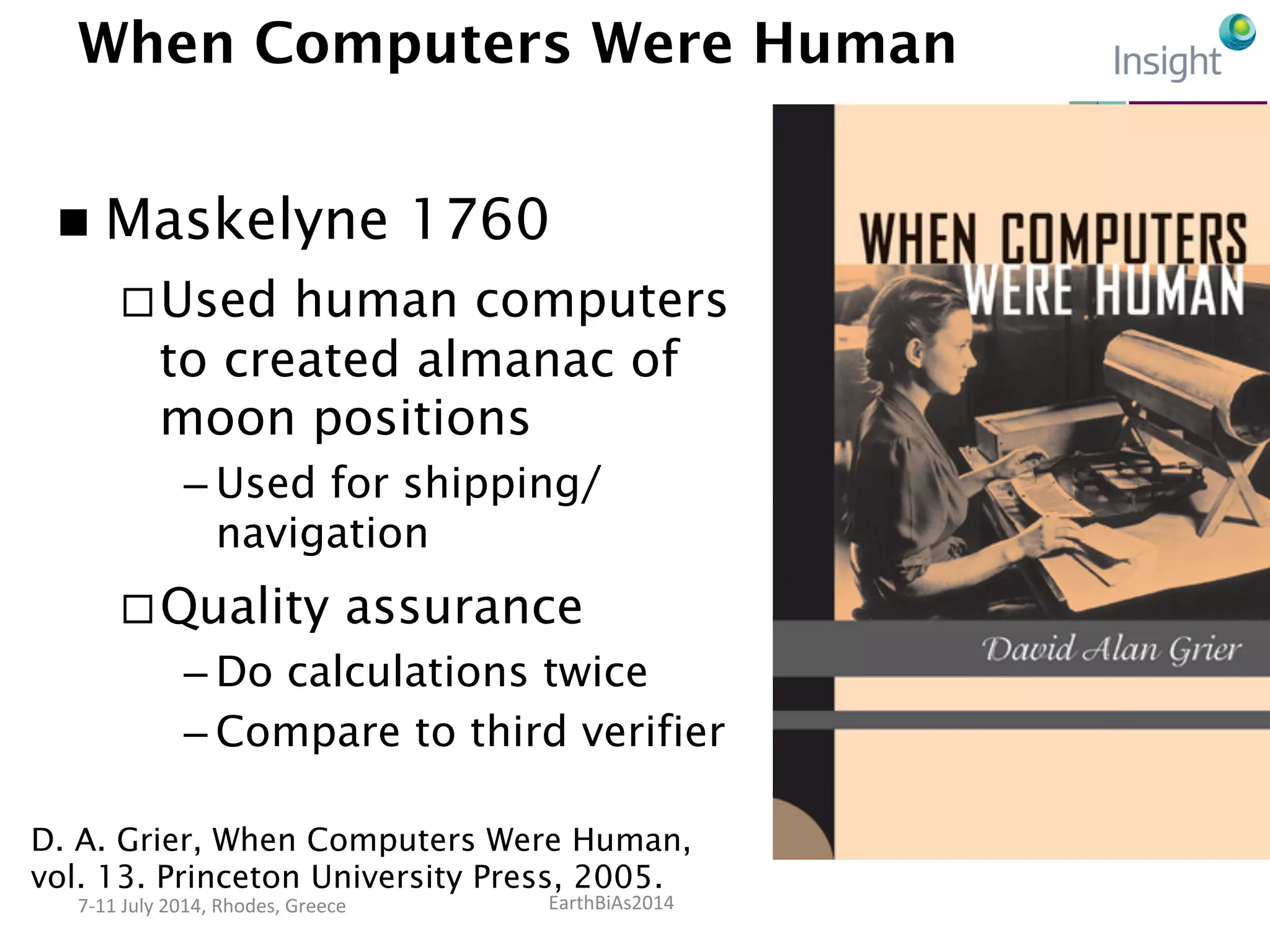 EarthBiAs2014	
  7-­‐11	
  July	
  2014,	
  Rhodes,	
  Greece	
  
When Computers Were Human
n  Maskelyne 1760
¨ Used human computers
to created almanac of
moon positions
– Used for shipping/
navigation
¨ Quality assurance
– Do calculations twice
– Compare to third verifier
D. A. Grier, When Computers Were Human,
vol. 13. Princeton University Press, 2005.
 
