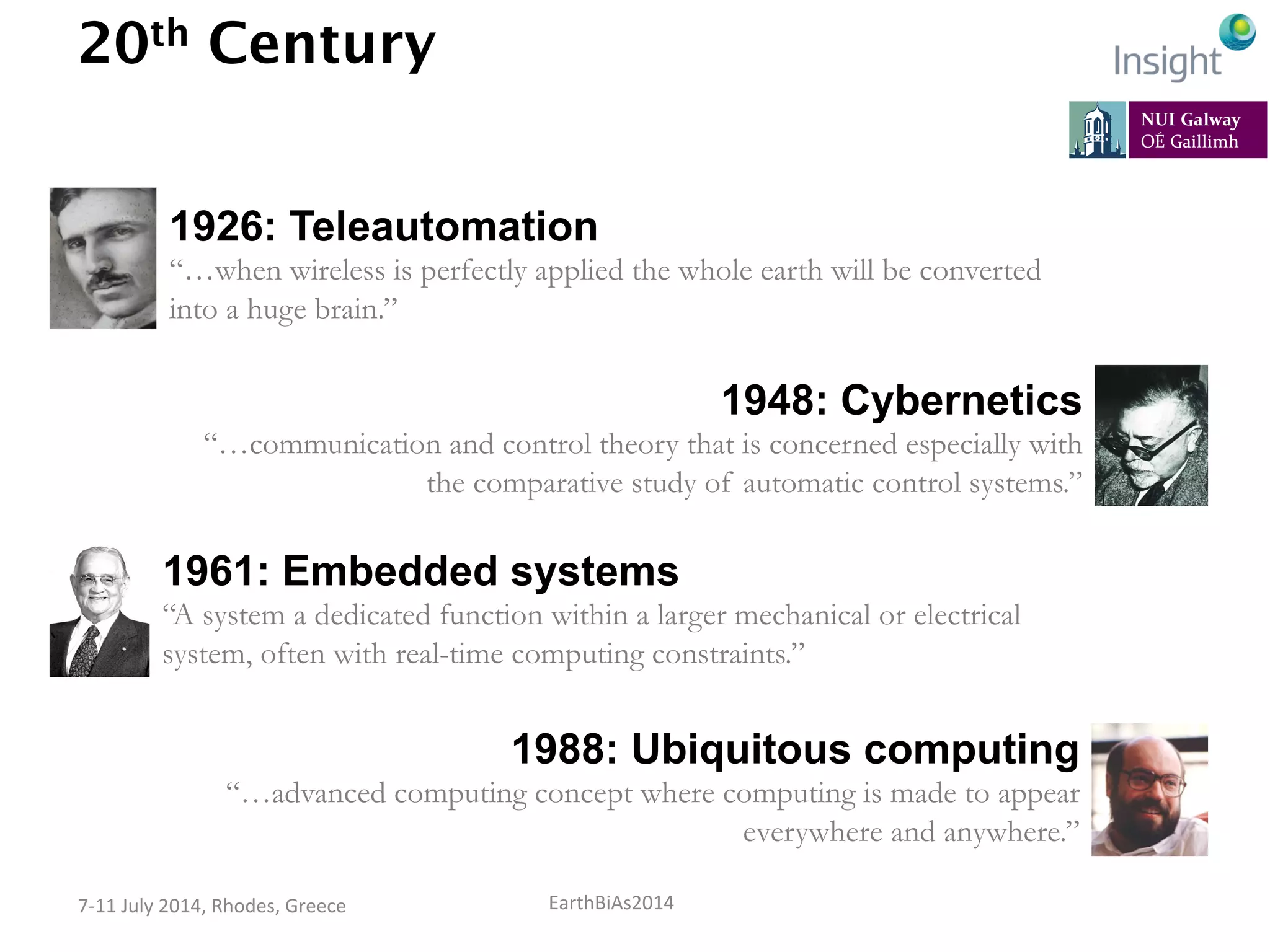EarthBiAs2014	
  7-­‐11	
  July	
  2014,	
  Rhodes,	
  Greece	
  
20th Century
1926: Teleautomation
“…when wireless is perfectly applied the whole earth will be converted
into a huge brain.”
1948: Cybernetics
“…communication and control theory that is concerned especially with
the comparative study of automatic control systems.”
Credits: Thierry Ehrmann (Flickr), Dr. Sabina Jeschke, Wikimedia Foundation
1961: Embedded systems
“A system a dedicated function within a larger mechanical or electrical
system, often with real-time computing constraints.”
1988: Ubiquitous computing
“…advanced computing concept where computing is made to appear
everywhere and anywhere.”
 