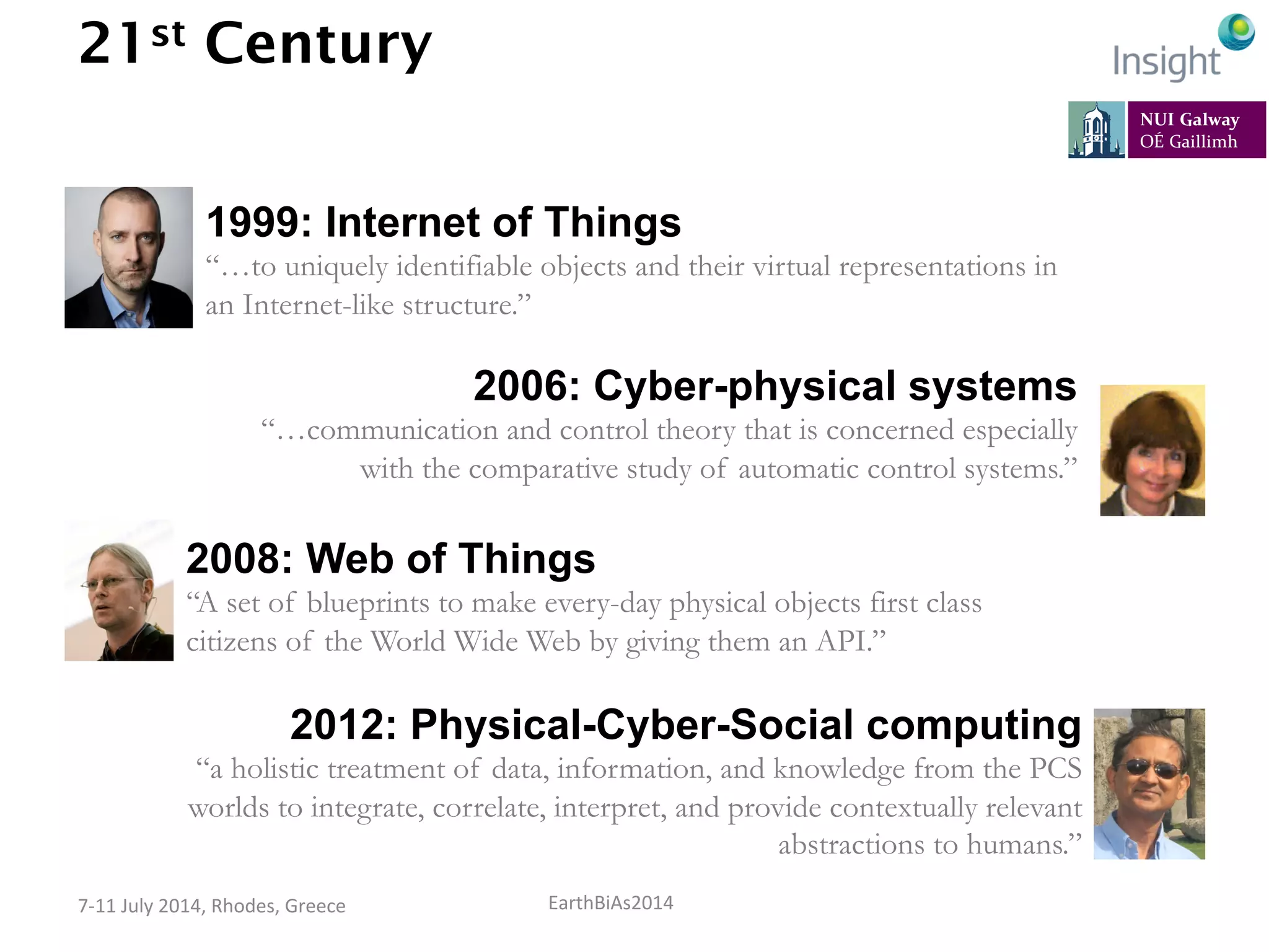 EarthBiAs2014	
  7-­‐11	
  July	
  2014,	
  Rhodes,	
  Greece	
  
21st Century
Credits: Kevin Ashton, Amith Sheth, Helen Gill, Wikimedia Foundation
1999: Internet of Things
“…to uniquely identifiable objects and their virtual representations in
an Internet-like structure.”
2006: Cyber-physical systems
“…communication and control theory that is concerned especially
with the comparative study of automatic control systems.”
2008: Web of Things
“A set of blueprints to make every-day physical objects first class
citizens of the World Wide Web by giving them an API.”
2012: Physical-Cyber-Social computing
“a holistic treatment of data, information, and knowledge from the PCS
worlds to integrate, correlate, interpret, and provide contextually relevant
abstractions to humans.”
 