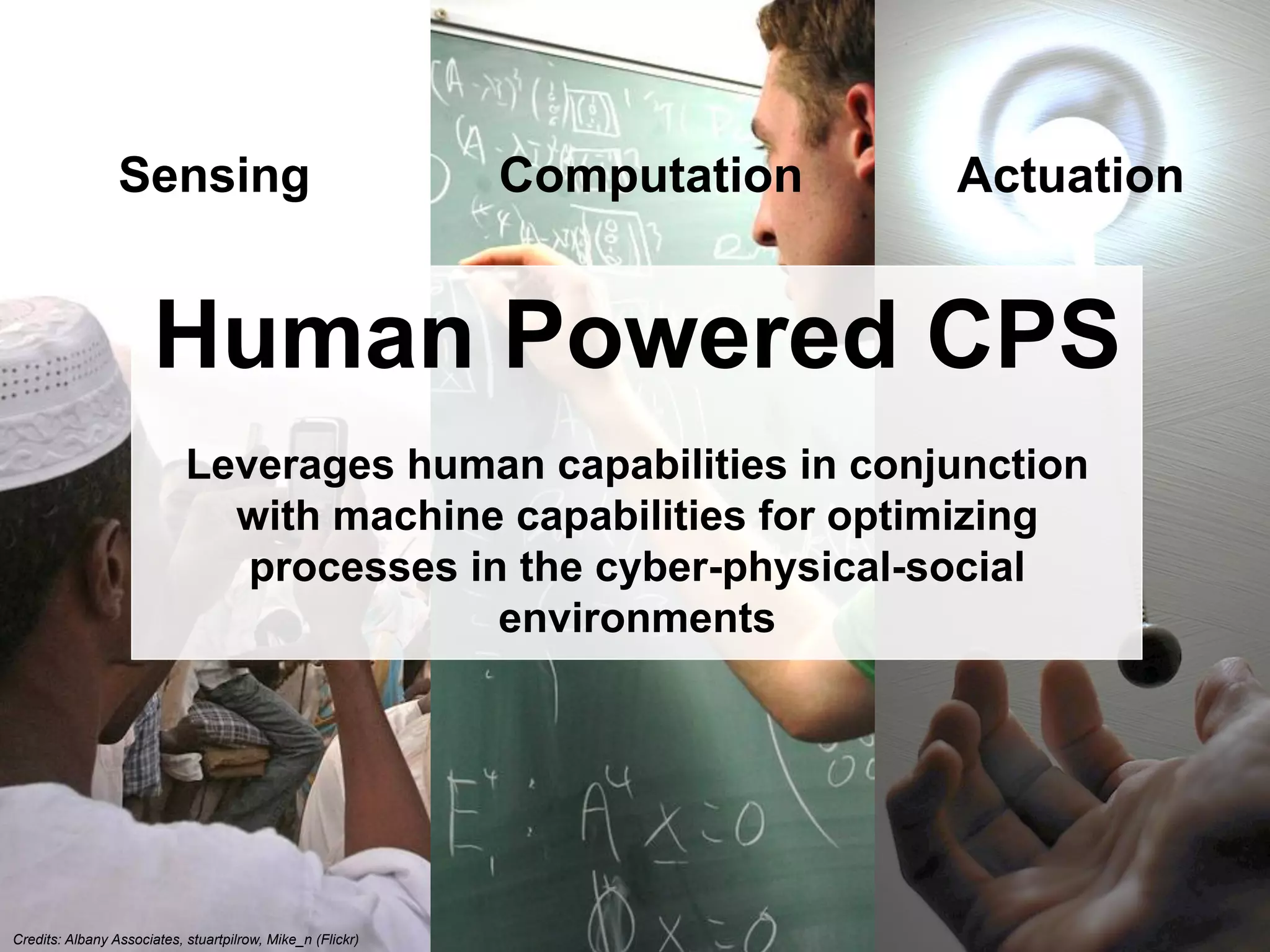 EarthBiAs2014	
  7-­‐11	
  July	
  2014,	
  Rhodes,	
  Greece	
  
Sensing
Credits: Albany Associates, stuartpilrow, Mike_n (Flickr)
Computation Actuation
Human Powered CPS
Leverages human capabilities in conjunction
with machine capabilities for optimizing
processes in the cyber-physical-social
environments
 