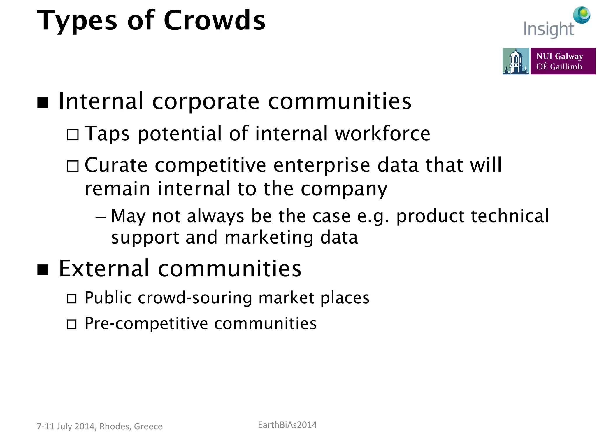 EarthBiAs2014	
  7-­‐11	
  July	
  2014,	
  Rhodes,	
  Greece	
  
Types of Crowds
n  Internal corporate communities
¨ Taps potential of internal workforce
¨ Curate competitive enterprise data that will
remain internal to the company
– May not always be the case e.g. product technical
support and marketing data
n  External communities
¨  Public crowd-souring market places
¨  Pre-competitive communities
 