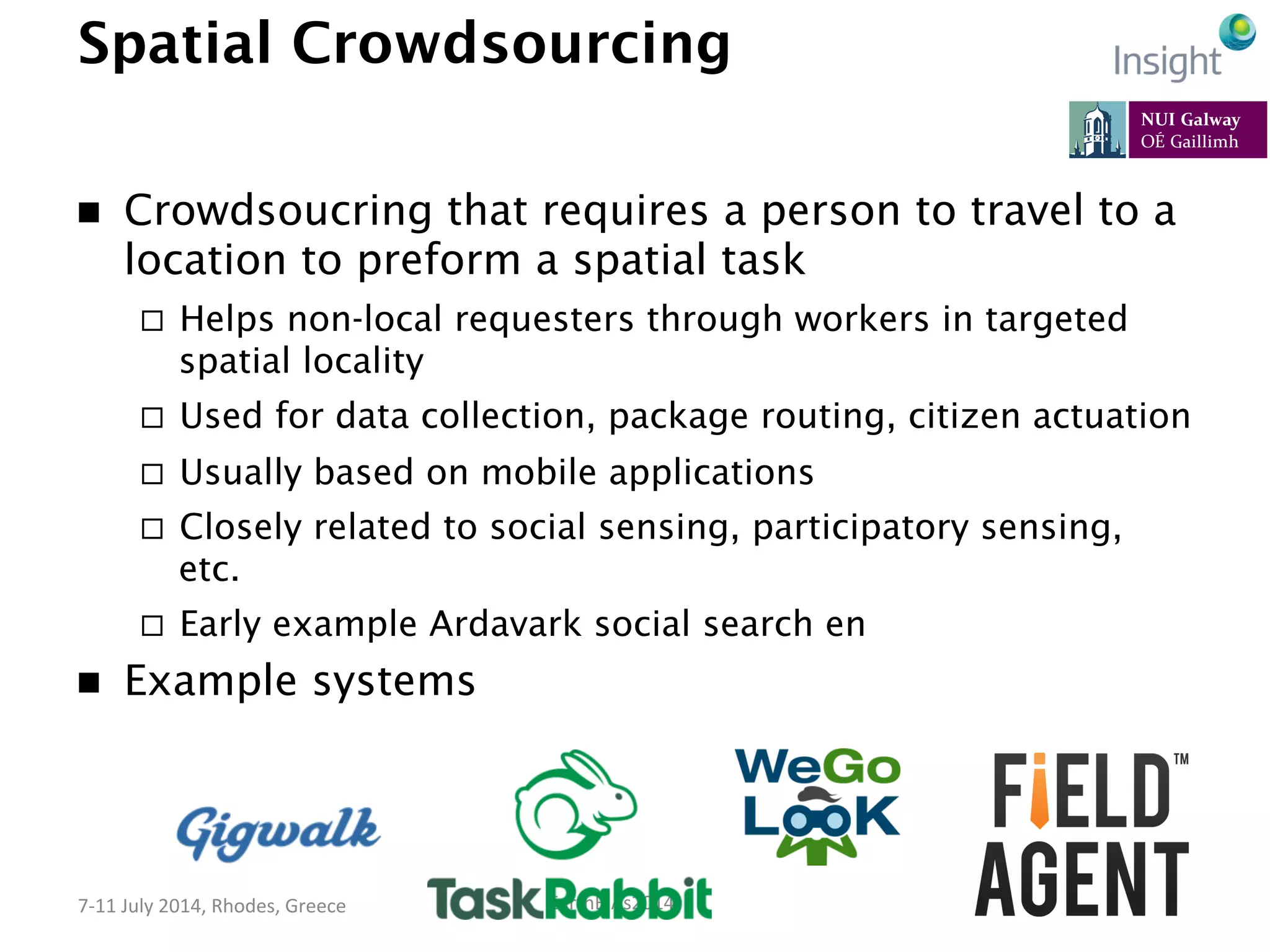 EarthBiAs2014	
  7-­‐11	
  July	
  2014,	
  Rhodes,	
  Greece	
  
Spatial Crowdsourcing
n  Crowdsoucring that requires a person to travel to a
location to preform a spatial task
¨  Helps non-local requesters through workers in targeted
spatial locality
¨  Used for data collection, package routing, citizen actuation
¨  Usually based on mobile applications
¨  Closely related to social sensing, participatory sensing,
etc.
¨  Early example Ardavark social search en
n  Example systems
 