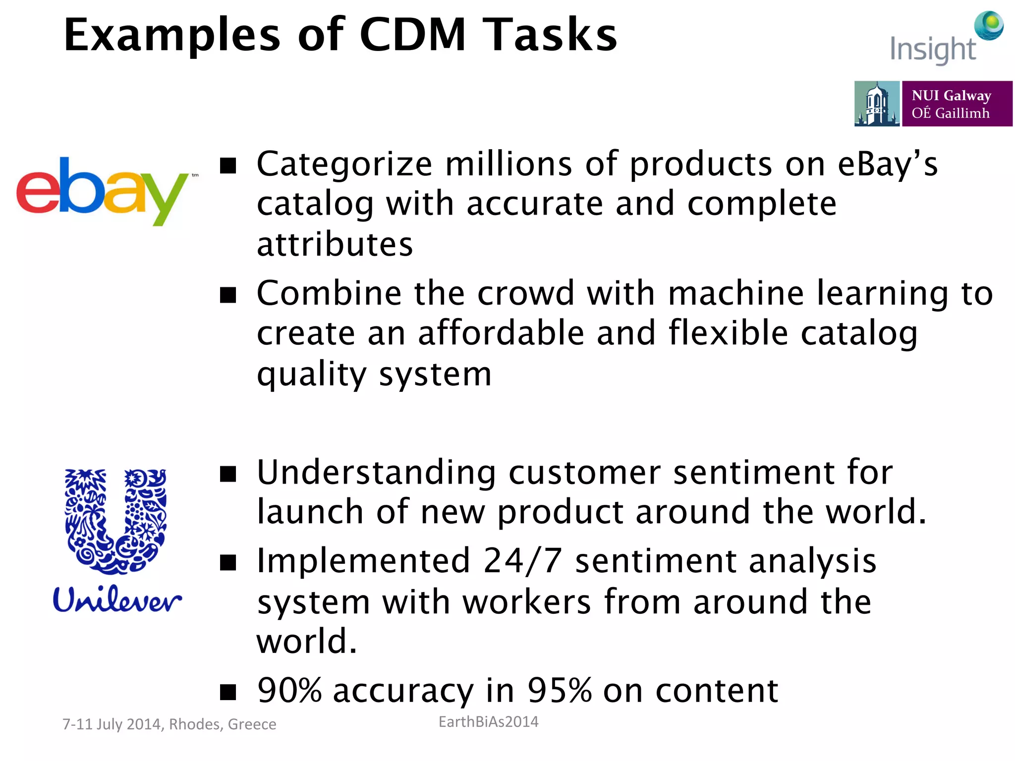 EarthBiAs2014	
  7-­‐11	
  July	
  2014,	
  Rhodes,	
  Greece	
  
Examples of CDM Tasks
n  Understanding customer sentiment for
launch of new product around the world.
n  Implemented 24/7 sentiment analysis
system with workers from around the
world.
n  90% accuracy in 95% on content
n  Categorize millions of products on eBay’s
catalog with accurate and complete
attributes
n  Combine the crowd with machine learning to
create an affordable and flexible catalog
quality system
 