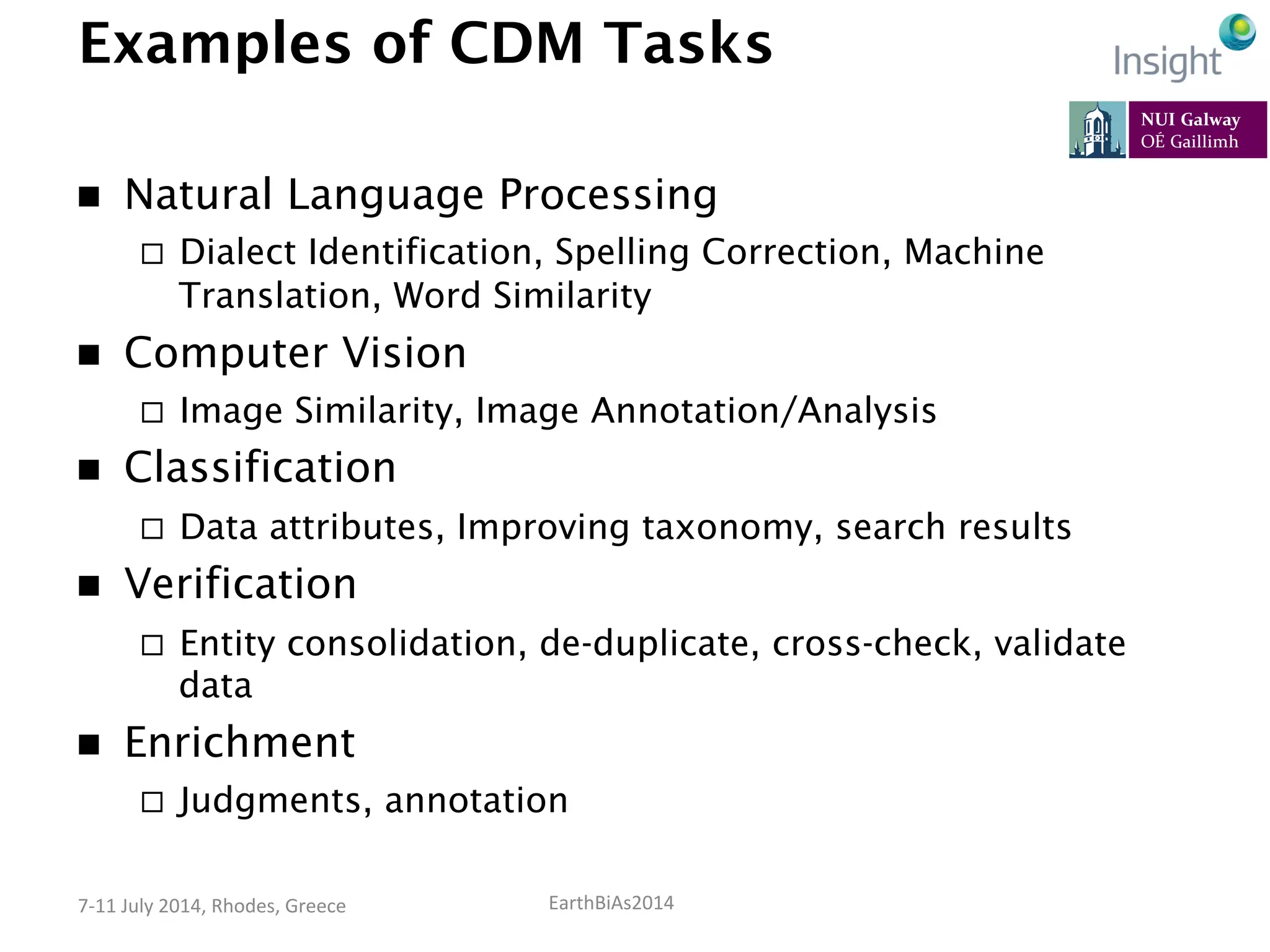 EarthBiAs2014	
  7-­‐11	
  July	
  2014,	
  Rhodes,	
  Greece	
  
Examples of CDM Tasks
n  Natural Language Processing
¨  Dialect Identification, Spelling Correction, Machine
Translation, Word Similarity
n  Computer Vision
¨  Image Similarity, Image Annotation/Analysis
n  Classification
¨  Data attributes, Improving taxonomy, search results
n  Verification
¨  Entity consolidation, de-duplicate, cross-check, validate
data
n  Enrichment
¨  Judgments, annotation
 