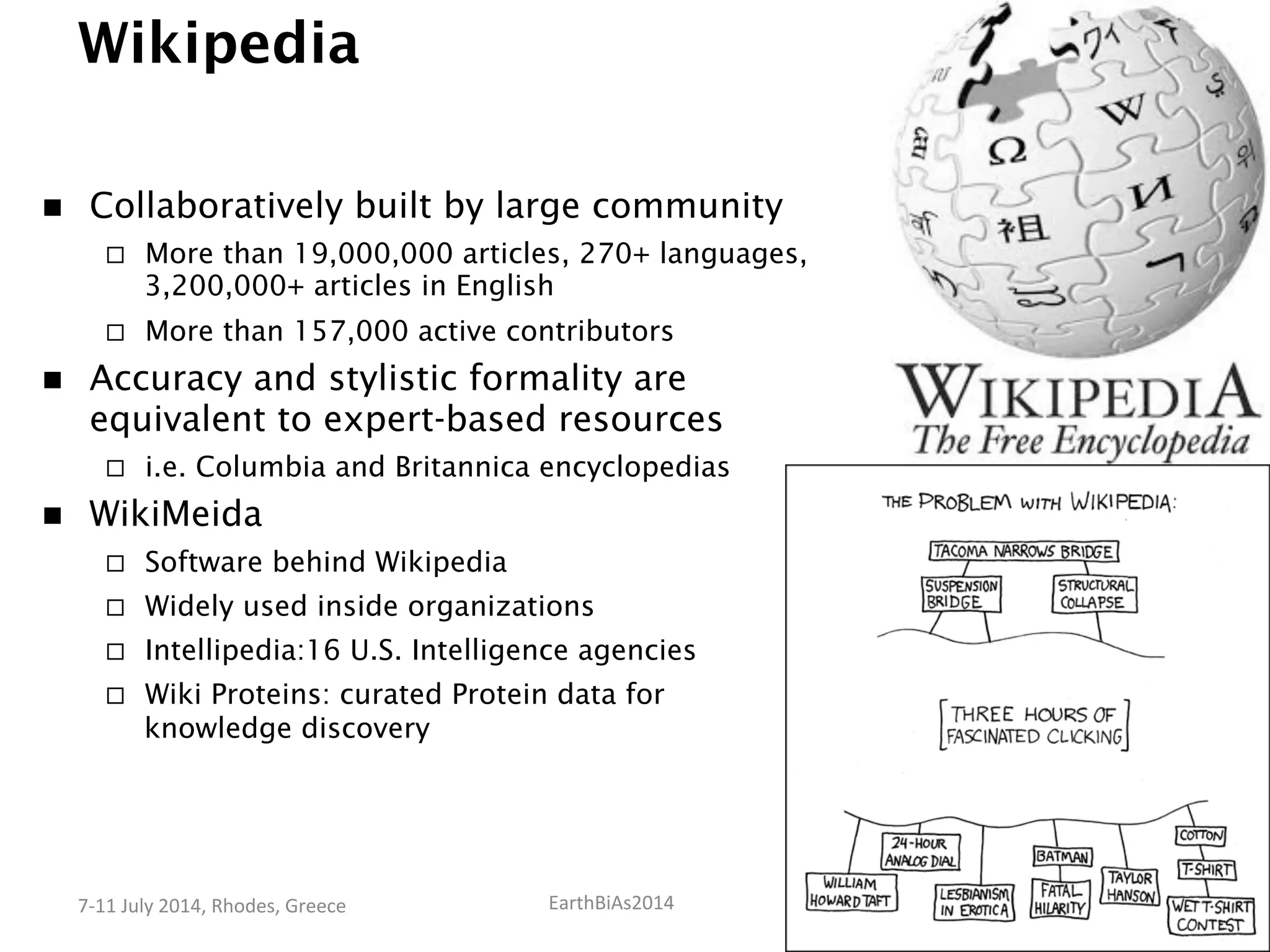 EarthBiAs2014	
  7-­‐11	
  July	
  2014,	
  Rhodes,	
  Greece	
  
Wikipedia
n  Collaboratively built by large community
¨  More than 19,000,000 articles, 270+ languages,
3,200,000+ articles in English
¨  More than 157,000 active contributors
n  Accuracy and stylistic formality are
equivalent to expert-based resources
¨  i.e. Columbia and Britannica encyclopedias
n  WikiMeida
¨  Software behind Wikipedia
¨  Widely used inside organizations
¨  Intellipedia:16 U.S. Intelligence agencies
¨  Wiki Proteins: curated Protein data for
knowledge discovery
 