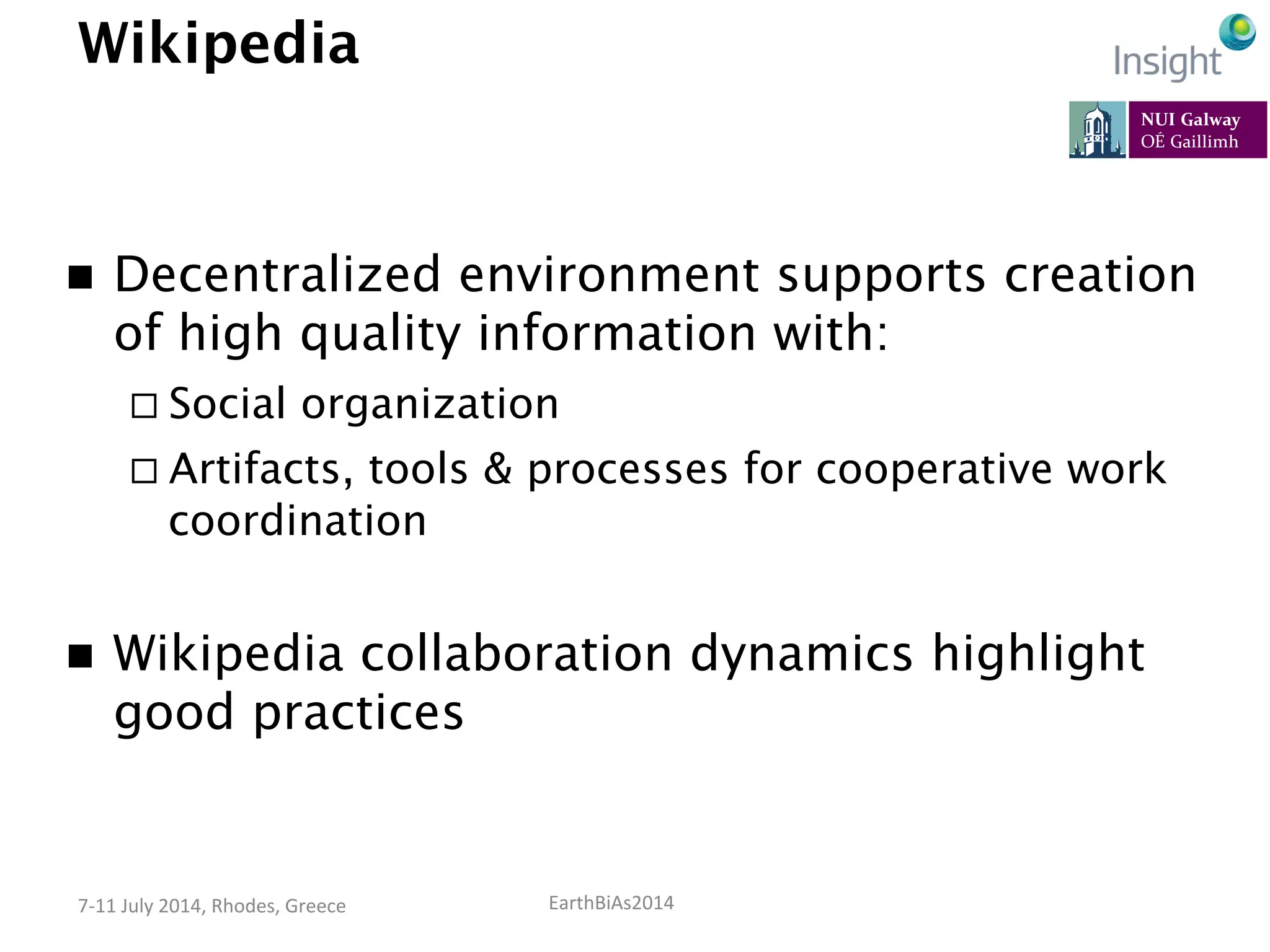 EarthBiAs2014	
  7-­‐11	
  July	
  2014,	
  Rhodes,	
  Greece	
  
Wikipedia
n  Decentralized environment supports creation
of high quality information with:
¨ Social organization
¨ Artifacts, tools & processes for cooperative work
coordination
n  Wikipedia collaboration dynamics highlight
good practices
 