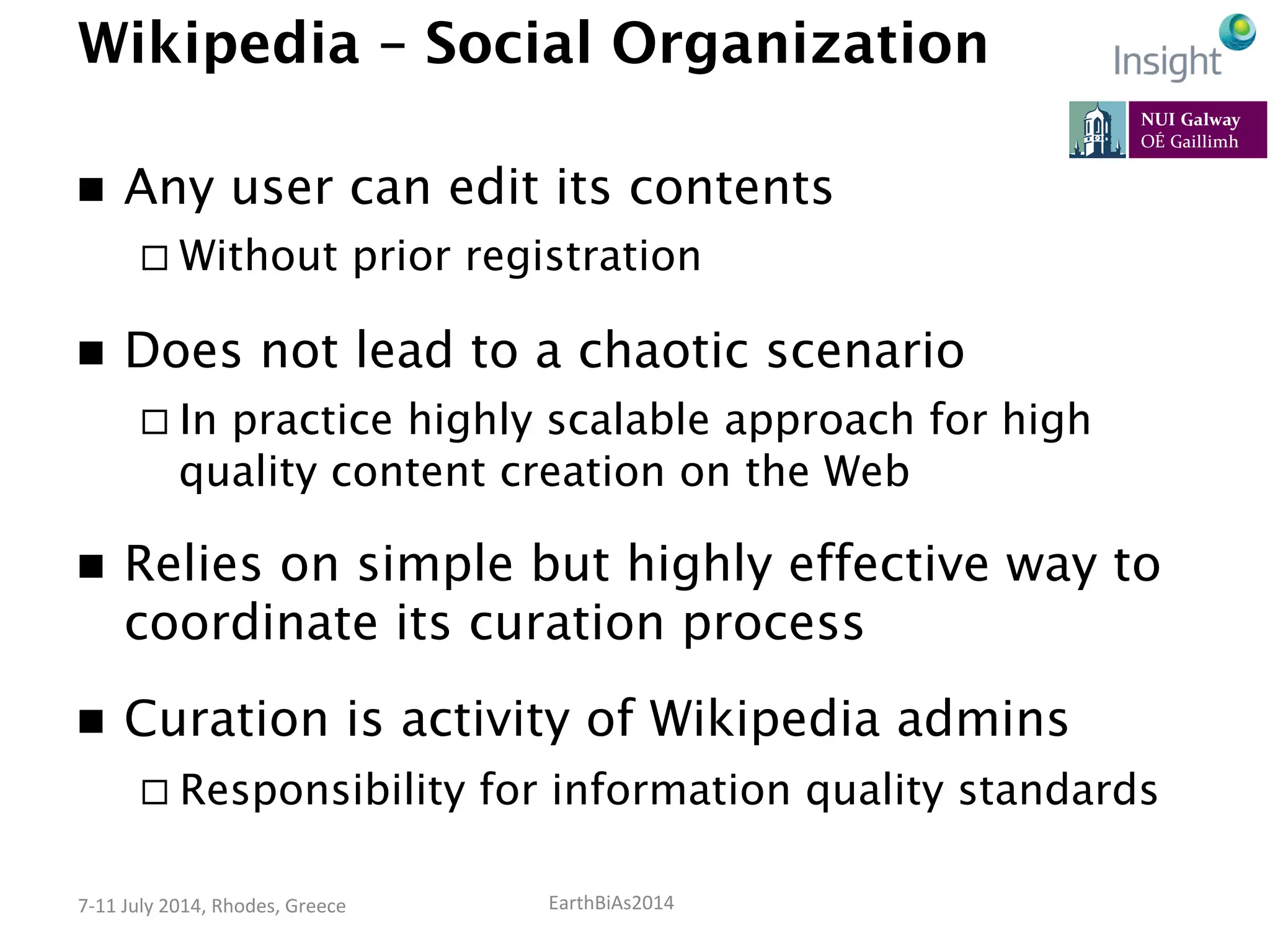 EarthBiAs2014	
  7-­‐11	
  July	
  2014,	
  Rhodes,	
  Greece	
  
Wikipedia – Social Organization
n  Any user can edit its contents
¨ Without prior registration
n  Does not lead to a chaotic scenario
¨ In practice highly scalable approach for high
quality content creation on the Web
n  Relies on simple but highly effective way to
coordinate its curation process
n  Curation is activity of Wikipedia admins
¨ Responsibility for information quality standards
 