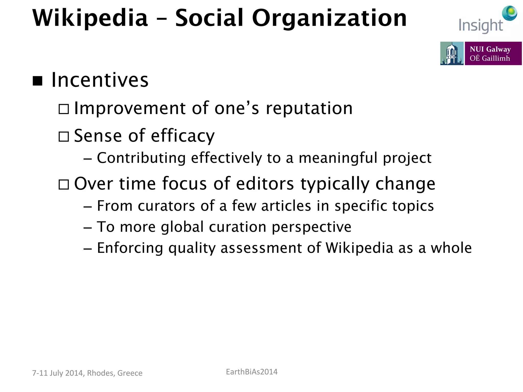 EarthBiAs2014	
  7-­‐11	
  July	
  2014,	
  Rhodes,	
  Greece	
  
Wikipedia – Social Organization
n  Incentives
¨ Improvement of one’s reputation
¨ Sense of efficacy
–  Contributing effectively to a meaningful project
¨ Over time focus of editors typically change
–  From curators of a few articles in specific topics
–  To more global curation perspective
–  Enforcing quality assessment of Wikipedia as a whole
 