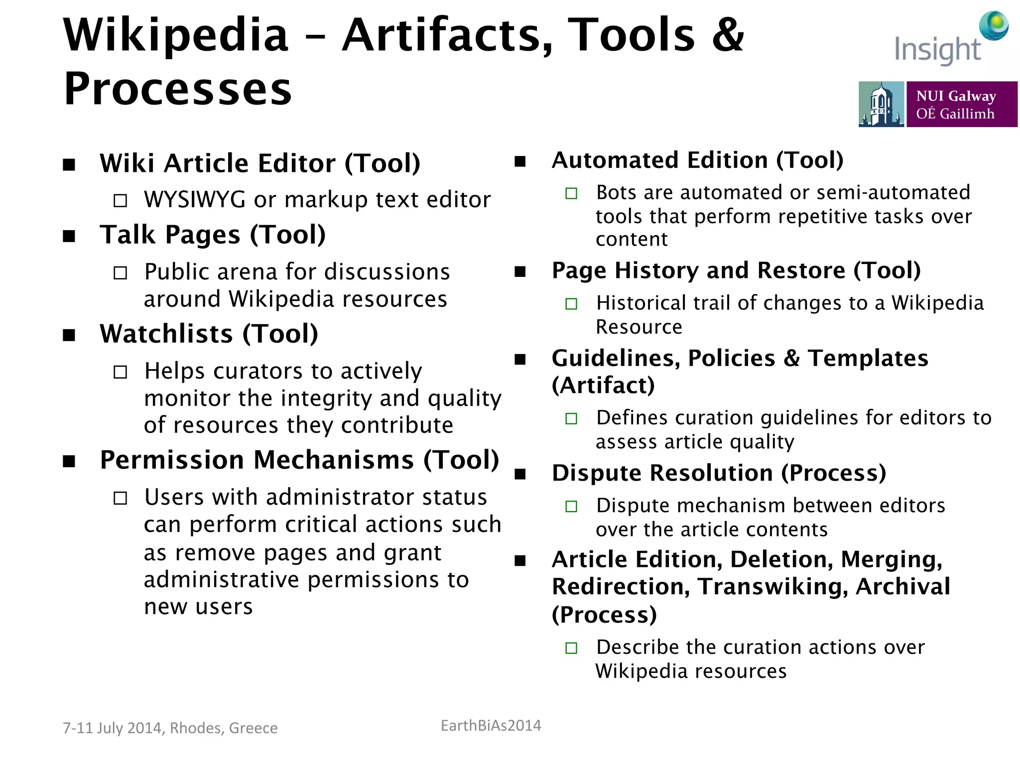 EarthBiAs2014	
  7-­‐11	
  July	
  2014,	
  Rhodes,	
  Greece	
  
Wikipedia – Artifacts, Tools &
Processes
n  Wiki Article Editor (Tool)
¨  WYSIWYG or markup text editor
n  Talk Pages (Tool)
¨  Public arena for discussions
around Wikipedia resources
n  Watchlists (Tool)
¨  Helps curators to actively
monitor the integrity and quality
of resources they contribute
n  Permission Mechanisms (Tool)
¨  Users with administrator status
can perform critical actions such
as remove pages and grant
administrative permissions to
new users
n  Automated Edition (Tool)
¨  Bots are automated or semi-automated
tools that perform repetitive tasks over
content
n  Page History and Restore (Tool)
¨  Historical trail of changes to a Wikipedia
Resource
n  Guidelines, Policies & Templates
(Artifact)
¨  Defines curation guidelines for editors to
assess article quality
n  Dispute Resolution (Process)
¨  Dispute mechanism between editors
over the article contents
n  Article Edition, Deletion, Merging,
Redirection, Transwiking, Archival
(Process)
¨  Describe the curation actions over
Wikipedia resources
 