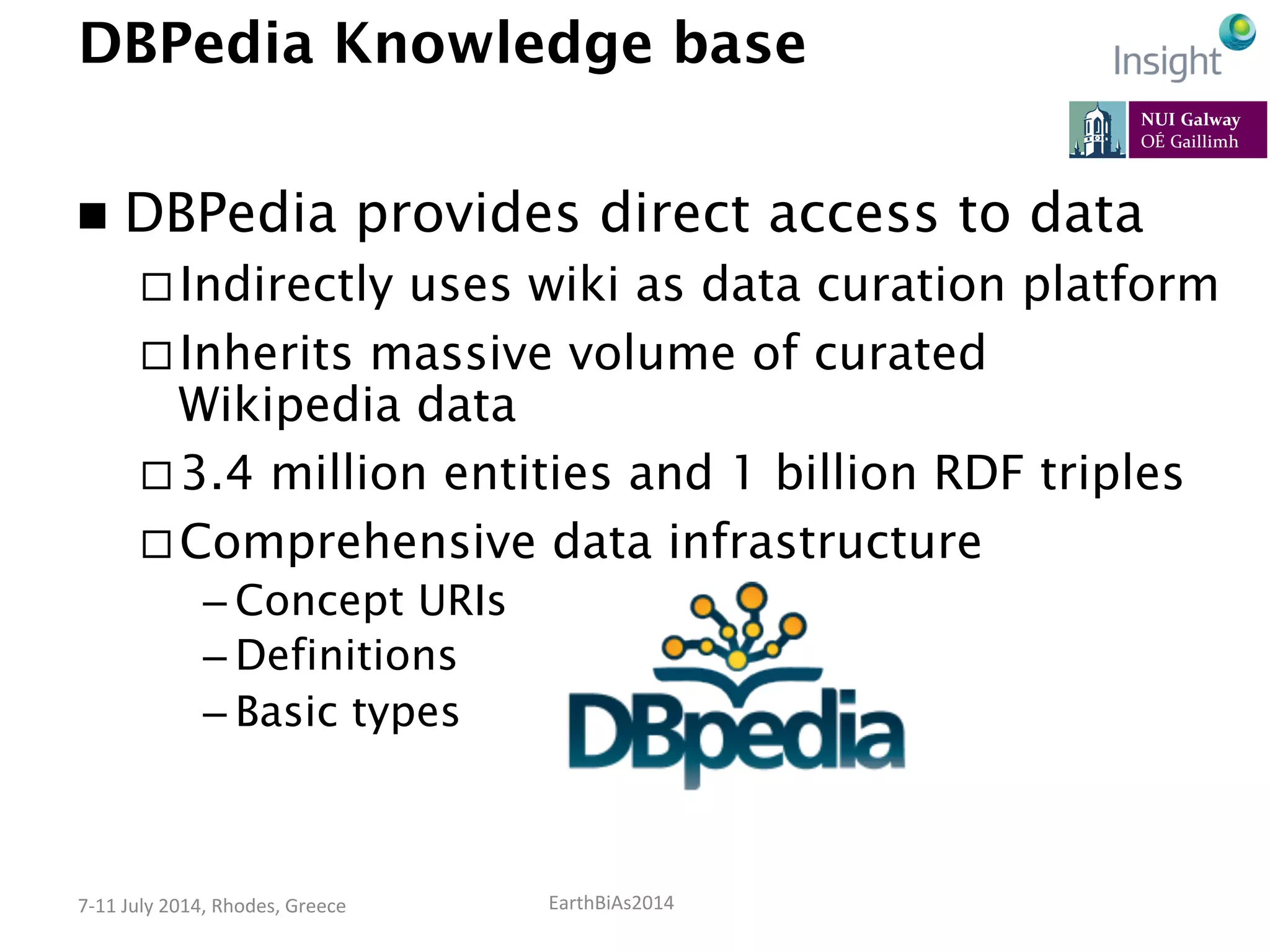 EarthBiAs2014	
  7-­‐11	
  July	
  2014,	
  Rhodes,	
  Greece	
  
DBPedia Knowledge base
n  DBPedia provides direct access to data
¨ Indirectly uses wiki as data curation platform
¨ Inherits massive volume of curated
Wikipedia data
¨ 3.4 million entities and 1 billion RDF triples
¨ Comprehensive data infrastructure
– Concept URIs
– Definitions
– Basic types
 