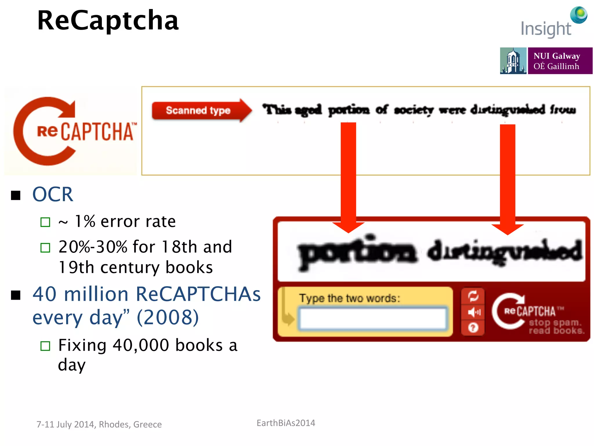 EarthBiAs2014	
  7-­‐11	
  July	
  2014,	
  Rhodes,	
  Greece	
  
ReCaptcha
n  OCR
¨  ~ 1% error rate
¨  20%-30% for 18th and
19th century books
n  40 million ReCAPTCHAs
every day” (2008)
¨  Fixing 40,000 books a
day
 