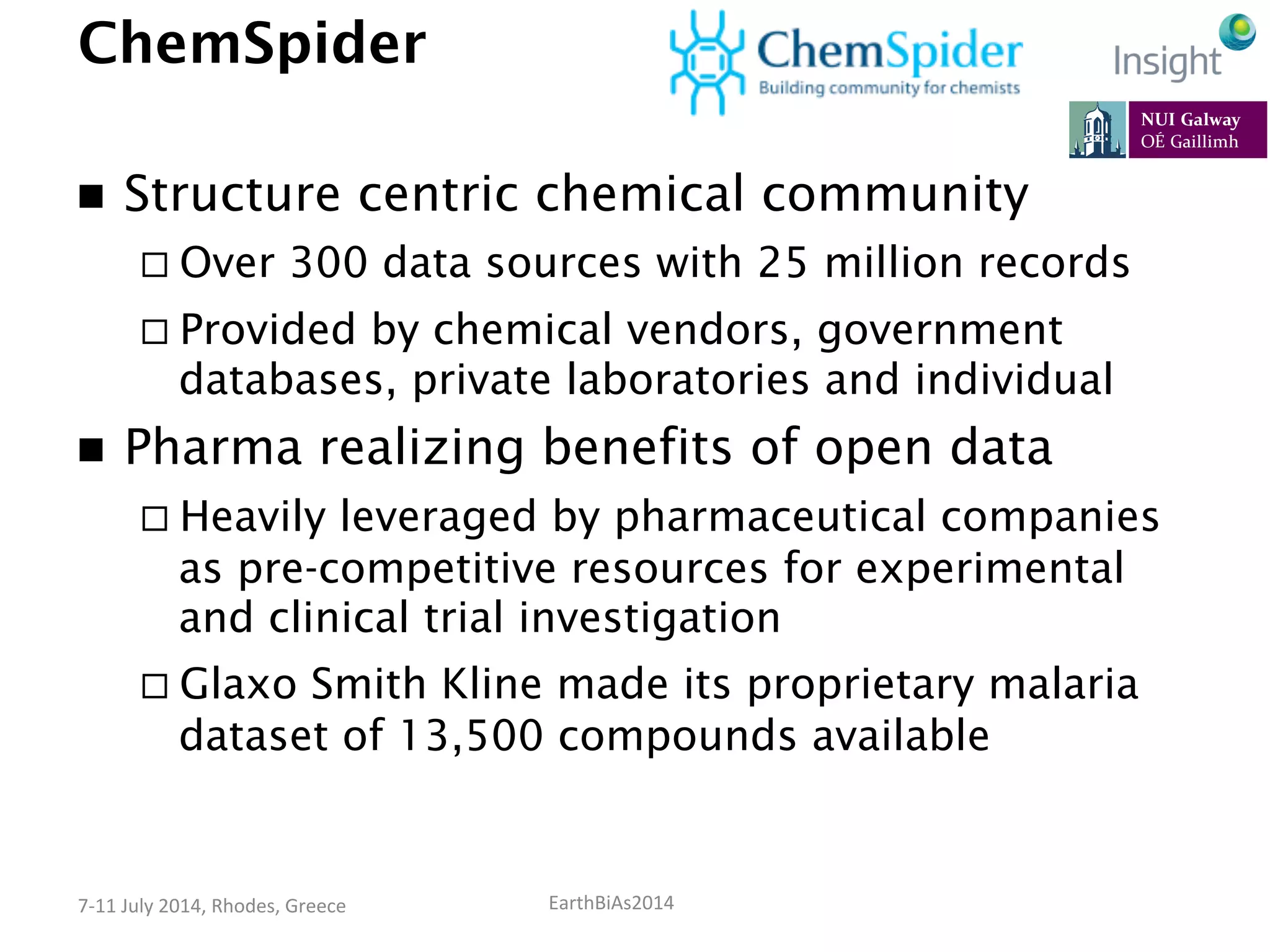 EarthBiAs2014	
  7-­‐11	
  July	
  2014,	
  Rhodes,	
  Greece	
  
ChemSpider
n  Structure centric chemical community
¨ Over 300 data sources with 25 million records
¨ Provided by chemical vendors, government
databases, private laboratories and individual
n  Pharma realizing benefits of open data
¨ Heavily leveraged by pharmaceutical companies
as pre-competitive resources for experimental
and clinical trial investigation
¨ Glaxo Smith Kline made its proprietary malaria
dataset of 13,500 compounds available
 