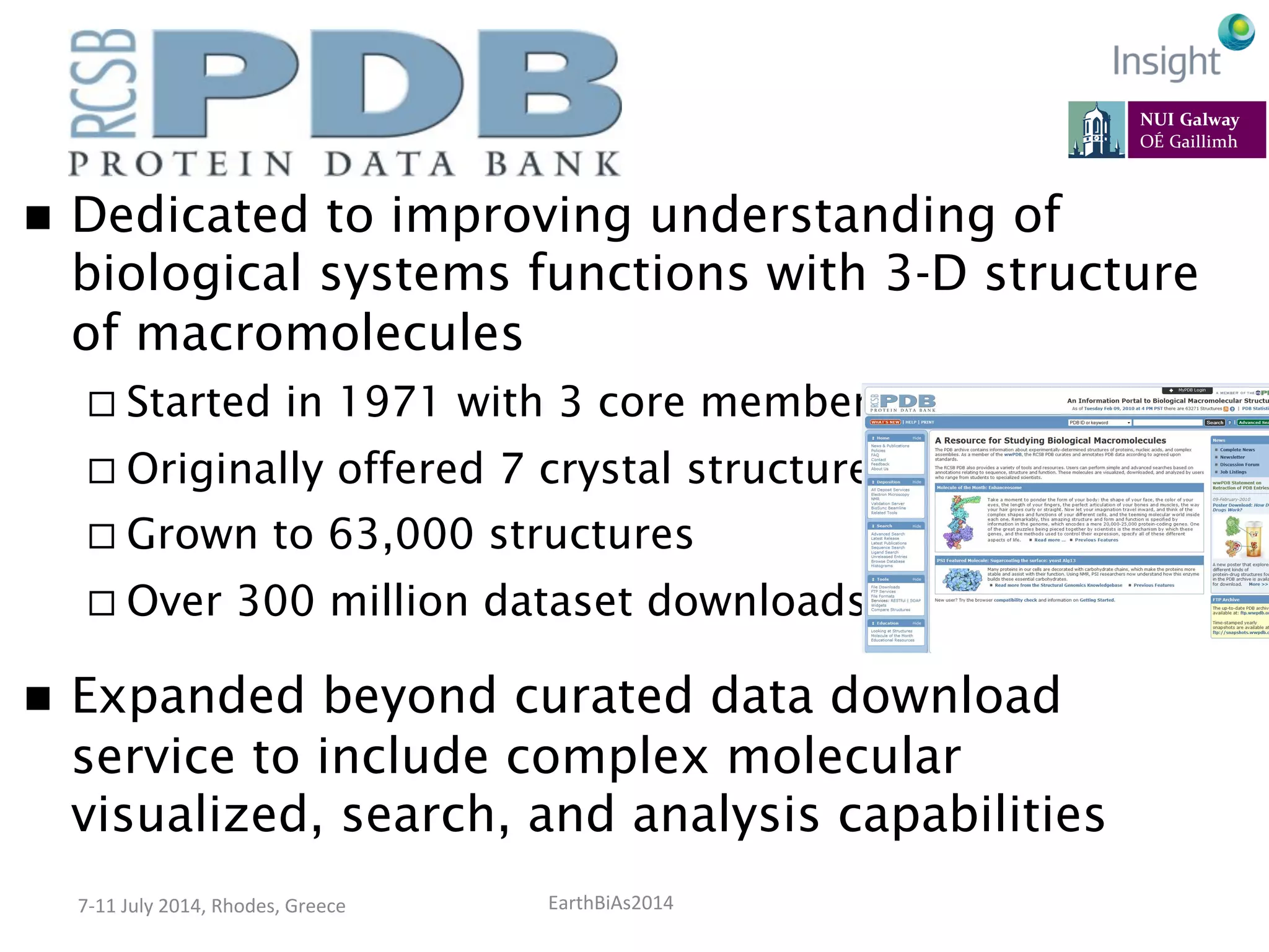 EarthBiAs2014	
  7-­‐11	
  July	
  2014,	
  Rhodes,	
  Greece	
  
n  Dedicated to improving understanding of
biological systems functions with 3-D structure
of macromolecules
¨ Started in 1971 with 3 core members
¨ Originally offered 7 crystal structures
¨ Grown to 63,000 structures
¨ Over 300 million dataset downloads
n  Expanded beyond curated data download
service to include complex molecular
visualized, search, and analysis capabilities
 