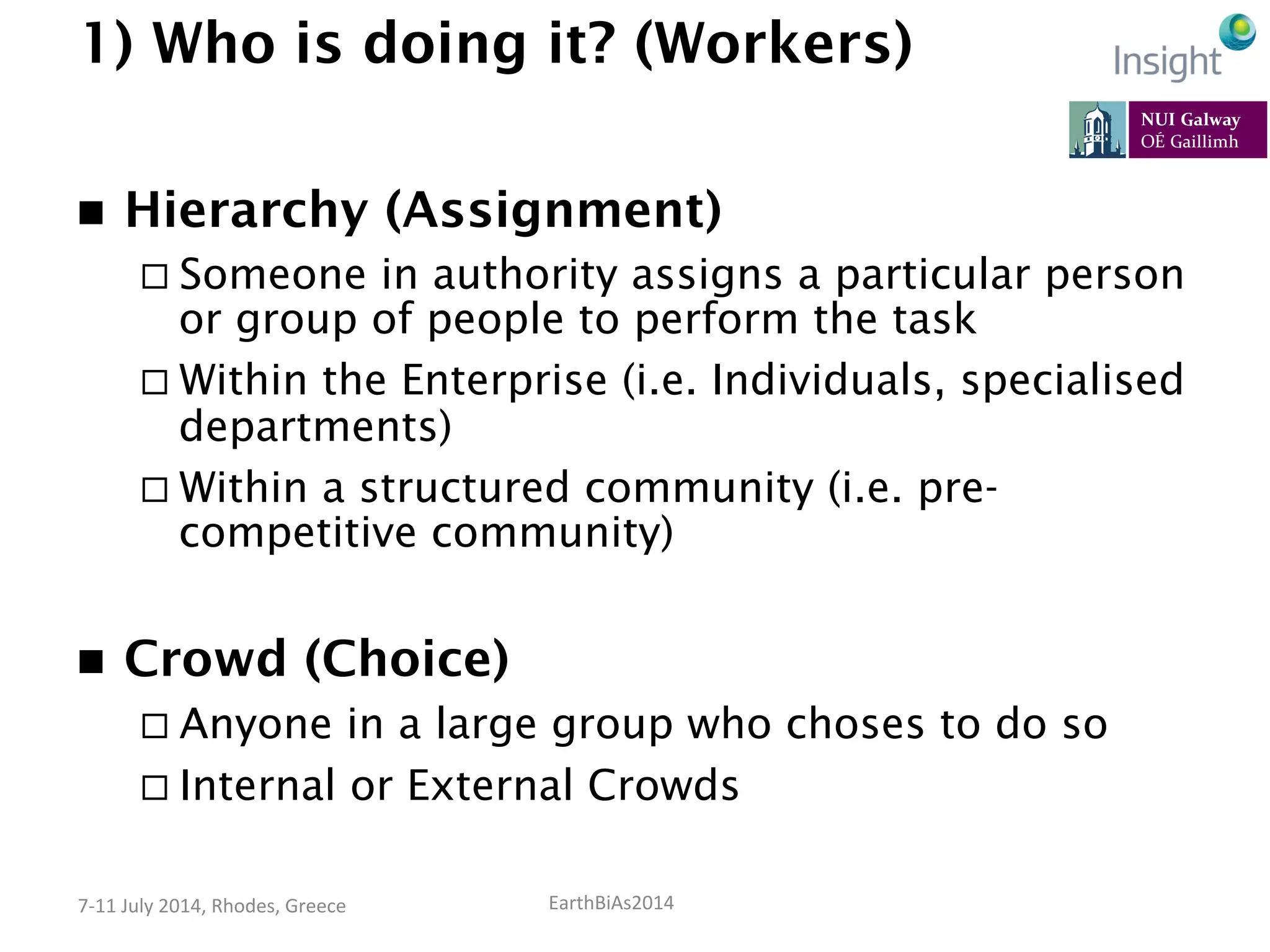 EarthBiAs2014	
  7-­‐11	
  July	
  2014,	
  Rhodes,	
  Greece	
  
1) Who is doing it? (Workers)
n  Hierarchy (Assignment)
¨ Someone in authority assigns a particular person
or group of people to perform the task
¨ Within the Enterprise (i.e. Individuals, specialised
departments)
¨ Within a structured community (i.e. pre-
competitive community)
n  Crowd (Choice)
¨ Anyone in a large group who choses to do so
¨ Internal or External Crowds
 