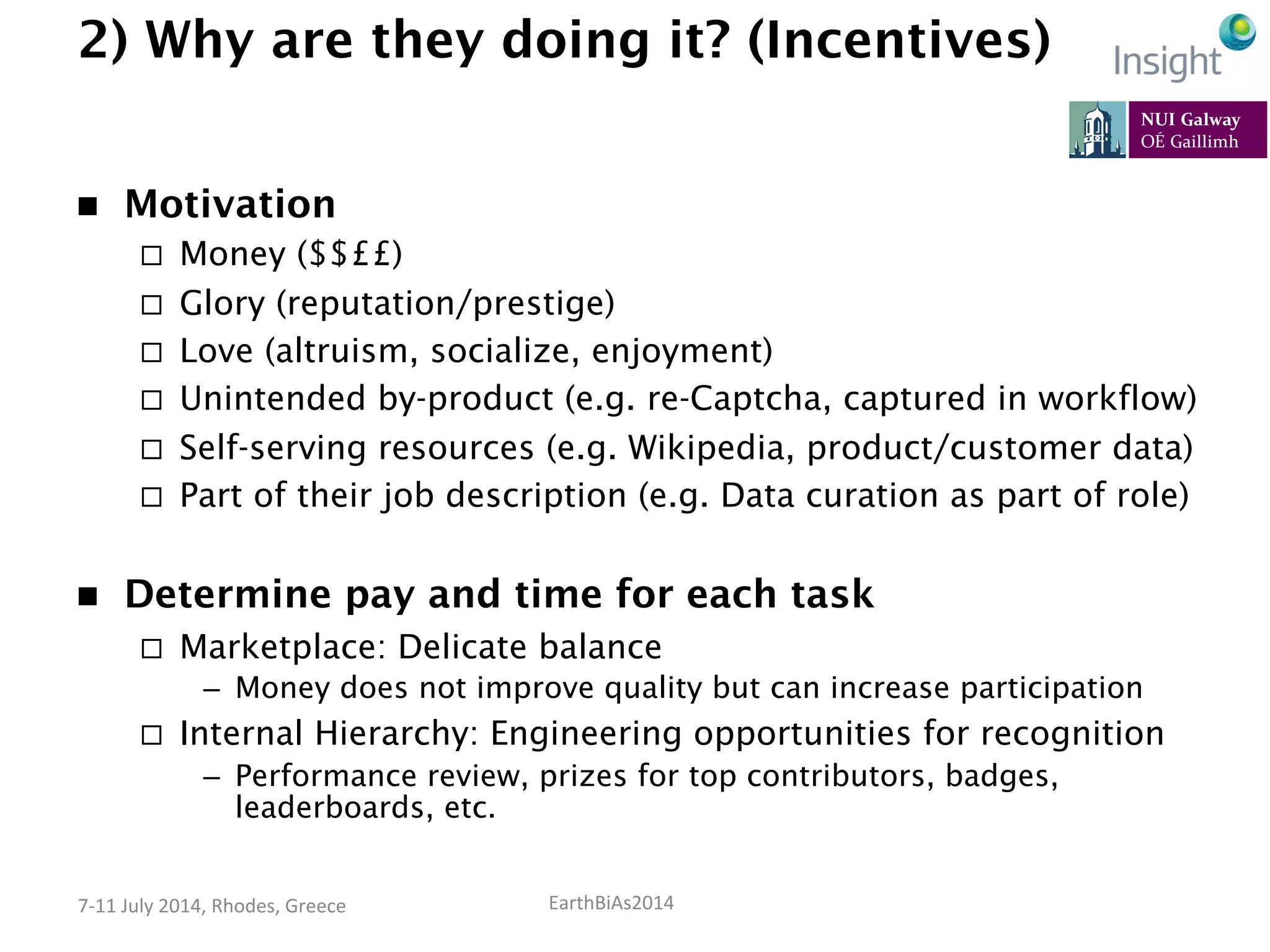 EarthBiAs2014	
  7-­‐11	
  July	
  2014,	
  Rhodes,	
  Greece	
  
2) Why are they doing it? (Incentives)
n  Motivation
¨  Money ($$££)
¨  Glory (reputation/prestige)
¨  Love (altruism, socialize, enjoyment)
¨  Unintended by-product (e.g. re-Captcha, captured in workflow)
¨  Self-serving resources (e.g. Wikipedia, product/customer data)
¨  Part of their job description (e.g. Data curation as part of role)
n  Determine pay and time for each task
¨  Marketplace: Delicate balance
–  Money does not improve quality but can increase participation
¨  Internal Hierarchy: Engineering opportunities for recognition
–  Performance review, prizes for top contributors, badges,
leaderboards, etc.
 
