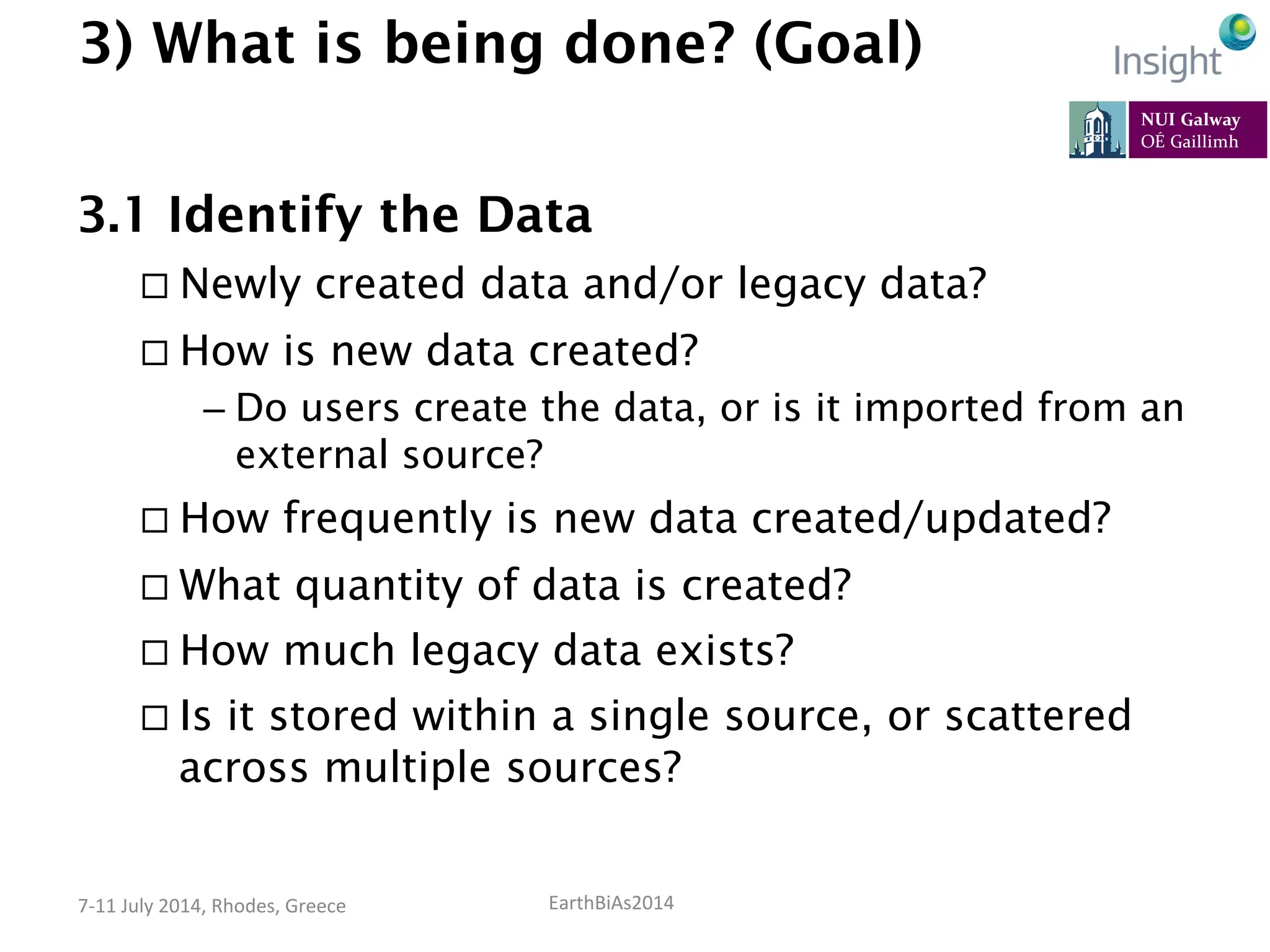 EarthBiAs2014	
  7-­‐11	
  July	
  2014,	
  Rhodes,	
  Greece	
  
3) What is being done? (Goal)
3.1 Identify the Data
¨ Newly created data and/or legacy data?
¨ How is new data created?
– Do users create the data, or is it imported from an
external source?
¨ How frequently is new data created/updated?
¨ What quantity of data is created?
¨ How much legacy data exists?
¨ Is it stored within a single source, or scattered
across multiple sources?
 