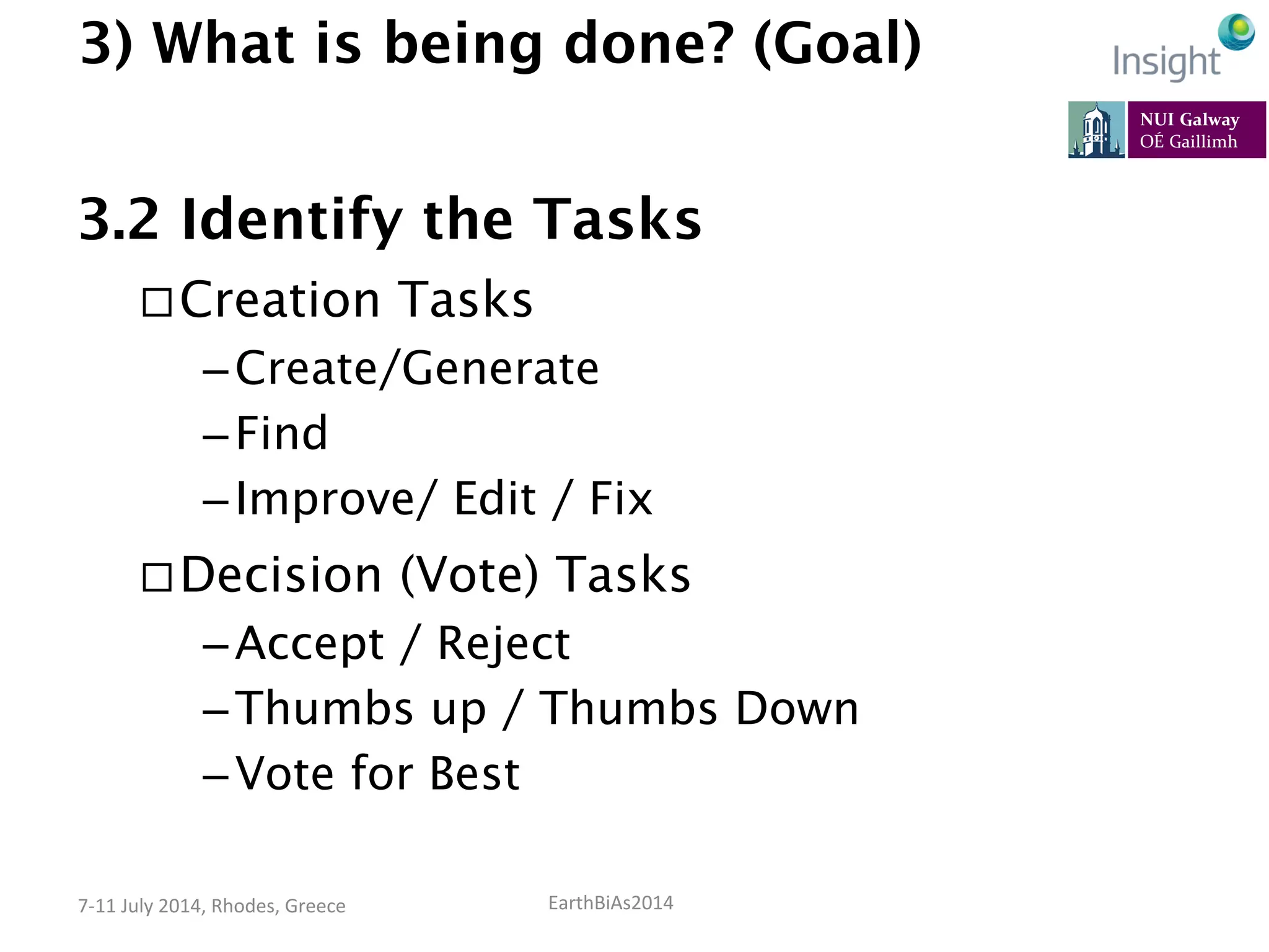EarthBiAs2014	
  7-­‐11	
  July	
  2014,	
  Rhodes,	
  Greece	
  
3) What is being done? (Goal)
3.2 Identify the Tasks
¨ Creation Tasks
– Create/Generate
– Find
– Improve/ Edit / Fix
¨ Decision (Vote) Tasks
– Accept / Reject
– Thumbs up / Thumbs Down
– Vote for Best
 
