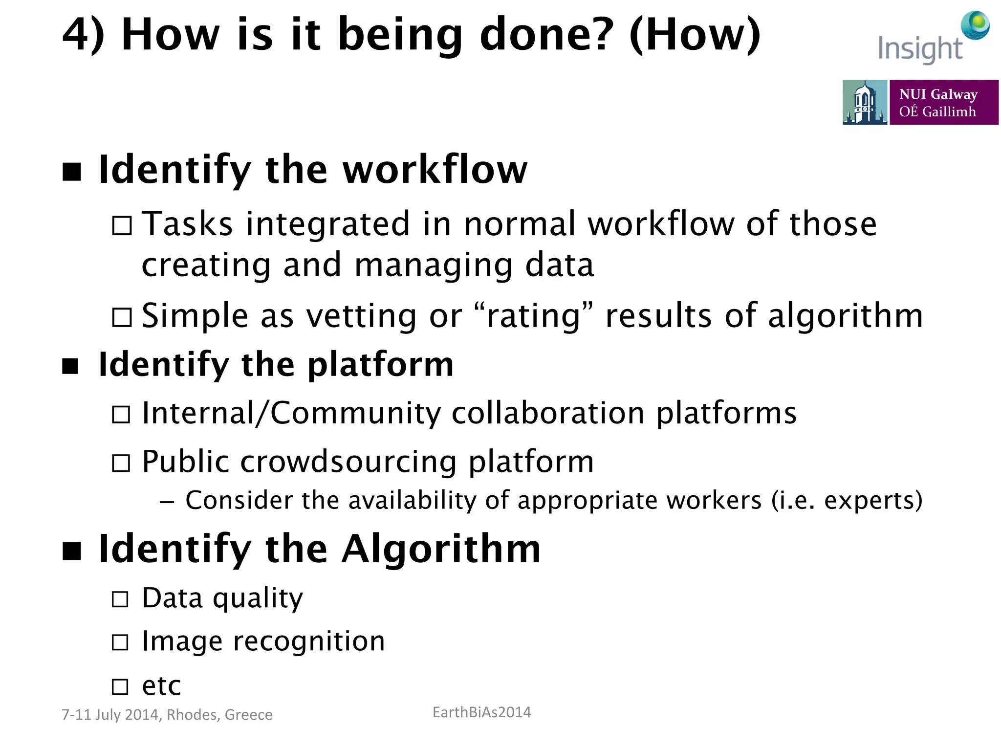 EarthBiAs2014	
  7-­‐11	
  July	
  2014,	
  Rhodes,	
  Greece	
  
4) How is it being done? (How)
n  Identify the workflow
¨ Tasks integrated in normal workflow of those
creating and managing data
¨ Simple as vetting or “rating” results of algorithm
n  Identify the platform
¨  Internal/Community collaboration platforms
¨  Public crowdsourcing platform
–  Consider the availability of appropriate workers (i.e. experts)
n  Identify the Algorithm
¨  Data quality
¨  Image recognition
¨  etc
 