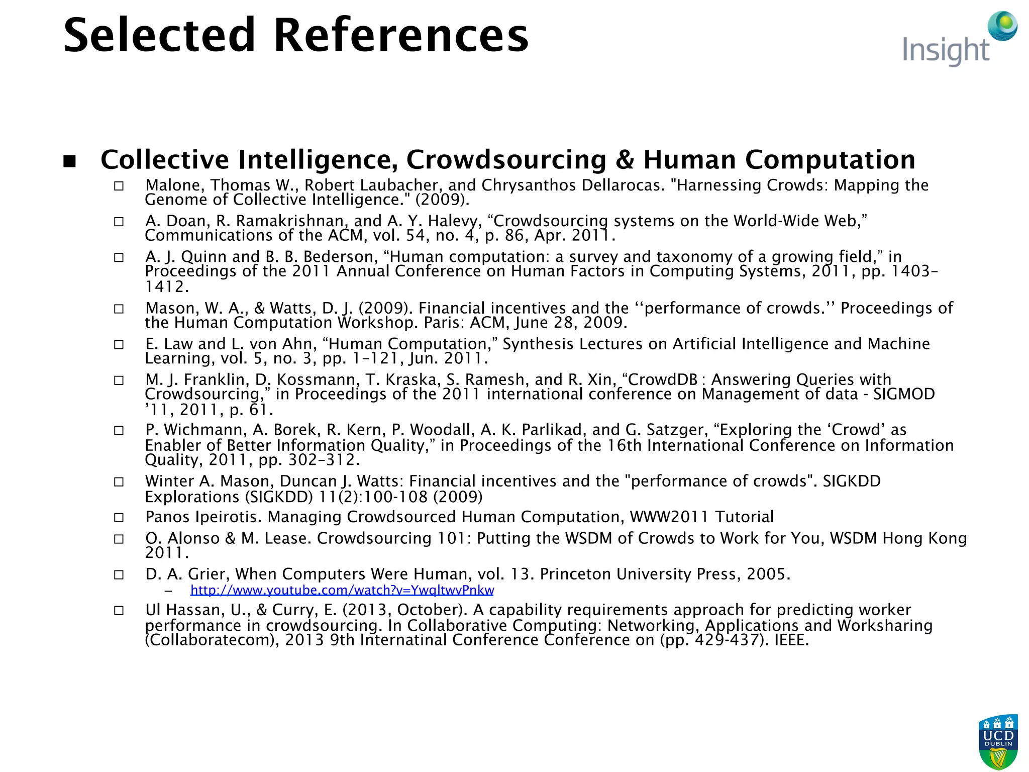 Selected References
n  Collective Intelligence, Crowdsourcing & Human Computation
¨  Malone, Thomas W., Robert Laubacher, and Chrysanthos Dellarocas. "Harnessing Crowds: Mapping the
Genome of Collective Intelligence." (2009).
¨  A. Doan, R. Ramakrishnan, and A. Y. Halevy, “Crowdsourcing systems on the World-Wide Web,”
Communications of the ACM, vol. 54, no. 4, p. 86, Apr. 2011.
¨  A. J. Quinn and B. B. Bederson, “Human computation: a survey and taxonomy of a growing field,” in
Proceedings of the 2011 Annual Conference on Human Factors in Computing Systems, 2011, pp. 1403–
1412.
¨  Mason, W. A., & Watts, D. J. (2009). Financial incentives and the ‘‘performance of crowds.’’ Proceedings of
the Human Computation Workshop. Paris: ACM, June 28, 2009.
¨  E. Law and L. von Ahn, “Human Computation,” Synthesis Lectures on Artificial Intelligence and Machine
Learning, vol. 5, no. 3, pp. 1–121, Jun. 2011.
¨  M. J. Franklin, D. Kossmann, T. Kraska, S. Ramesh, and R. Xin, “CrowdDB : Answering Queries with
Crowdsourcing,” in Proceedings of the 2011 international conference on Management of data - SIGMOD
’11, 2011, p. 61.
¨  P. Wichmann, A. Borek, R. Kern, P. Woodall, A. K. Parlikad, and G. Satzger, “Exploring the ‘Crowd’ as
Enabler of Better Information Quality,” in Proceedings of the 16th International Conference on Information
Quality, 2011, pp. 302–312.
¨  Winter A. Mason, Duncan J. Watts: Financial incentives and the "performance of crowds". SIGKDD
Explorations (SIGKDD) 11(2):100-108 (2009)
¨  Panos Ipeirotis. Managing Crowdsourced Human Computation, WWW2011 Tutorial
¨  O. Alonso & M. Lease. Crowdsourcing 101: Putting the WSDM of Crowds to Work for You, WSDM Hong Kong
2011.
¨  D. A. Grier, When Computers Were Human, vol. 13. Princeton University Press, 2005.
–  http://www.youtube.com/watch?v=YwqltwvPnkw
¨  Ul Hassan, U., & Curry, E. (2013, October). A capability requirements approach for predicting worker
performance in crowdsourcing. In Collaborative Computing: Networking, Applications and Worksharing
(Collaboratecom), 2013 9th Internatinal Conference Conference on (pp. 429-437). IEEE.
 