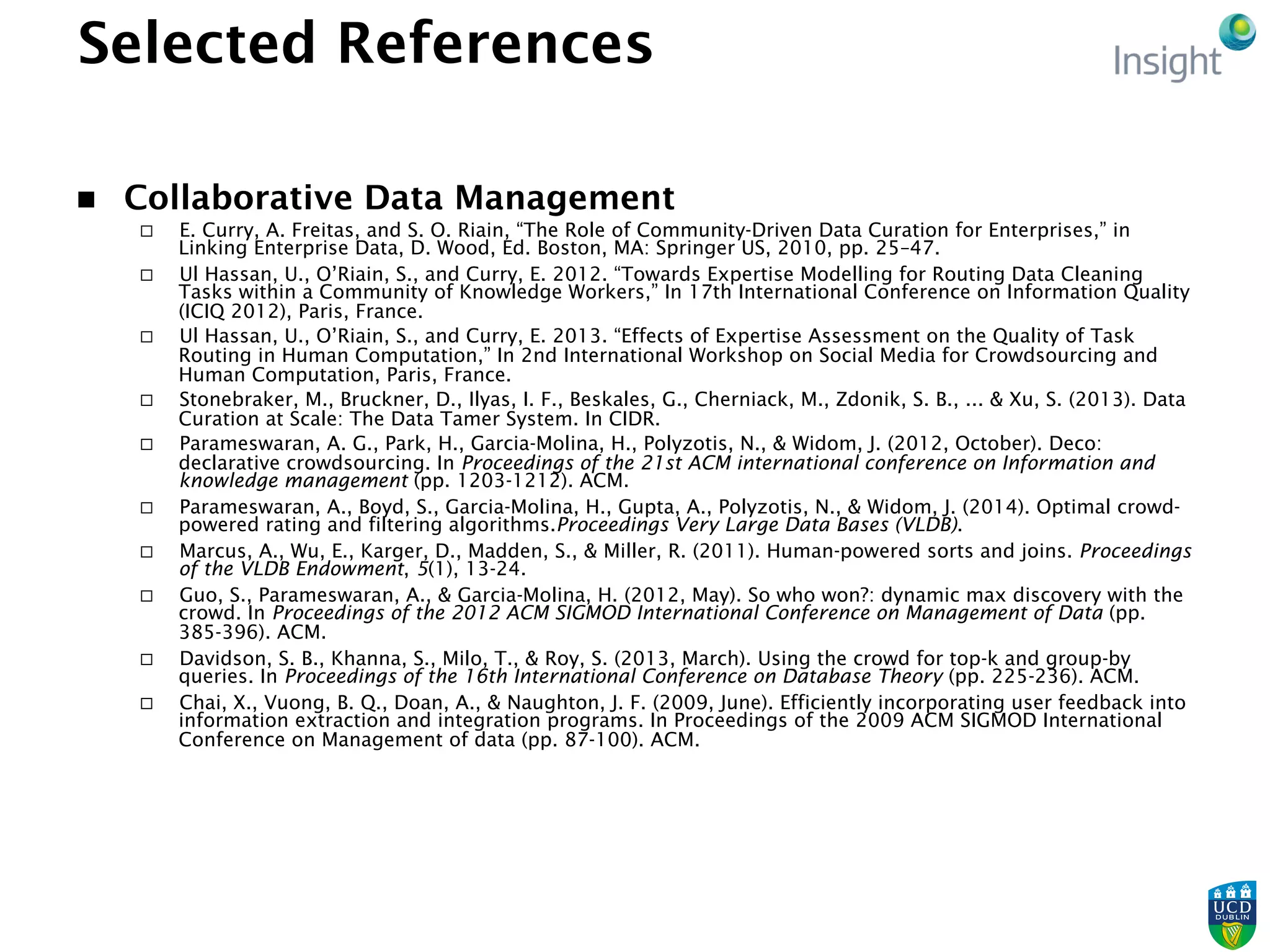 Selected References
n  Collaborative Data Management
¨  E. Curry, A. Freitas, and S. O. Riain, “The Role of Community-Driven Data Curation for Enterprises,” in
Linking Enterprise Data, D. Wood, Ed. Boston, MA: Springer US, 2010, pp. 25–47.
¨  Ul Hassan, U., O’Riain, S., and Curry, E. 2012. “Towards Expertise Modelling for Routing Data Cleaning
Tasks within a Community of Knowledge Workers,” In 17th International Conference on Information Quality
(ICIQ 2012), Paris, France.
¨  Ul Hassan, U., O’Riain, S., and Curry, E. 2013. “Effects of Expertise Assessment on the Quality of Task
Routing in Human Computation,” In 2nd International Workshop on Social Media for Crowdsourcing and
Human Computation, Paris, France.
¨  Stonebraker, M., Bruckner, D., Ilyas, I. F., Beskales, G., Cherniack, M., Zdonik, S. B., ... & Xu, S. (2013). Data
Curation at Scale: The Data Tamer System. In CIDR.
¨  Parameswaran, A. G., Park, H., Garcia-Molina, H., Polyzotis, N., & Widom, J. (2012, October). Deco:
declarative crowdsourcing. In Proceedings of the 21st ACM international conference on Information and
knowledge management (pp. 1203-1212). ACM.
¨  Parameswaran, A., Boyd, S., Garcia-Molina, H., Gupta, A., Polyzotis, N., & Widom, J. (2014). Optimal crowd-
powered rating and filtering algorithms.Proceedings Very Large Data Bases (VLDB).
¨  Marcus, A., Wu, E., Karger, D., Madden, S., & Miller, R. (2011). Human-powered sorts and joins. Proceedings
of the VLDB Endowment, 5(1), 13-24.
¨  Guo, S., Parameswaran, A., & Garcia-Molina, H. (2012, May). So who won?: dynamic max discovery with the
crowd. In Proceedings of the 2012 ACM SIGMOD International Conference on Management of Data (pp.
385-396). ACM.
¨  Davidson, S. B., Khanna, S., Milo, T., & Roy, S. (2013, March). Using the crowd for top-k and group-by
queries. In Proceedings of the 16th International Conference on Database Theory (pp. 225-236). ACM.
¨  Chai, X., Vuong, B. Q., Doan, A., & Naughton, J. F. (2009, June). Efficiently incorporating user feedback into
information extraction and integration programs. In Proceedings of the 2009 ACM SIGMOD International
Conference on Management of data (pp. 87-100). ACM.
 
