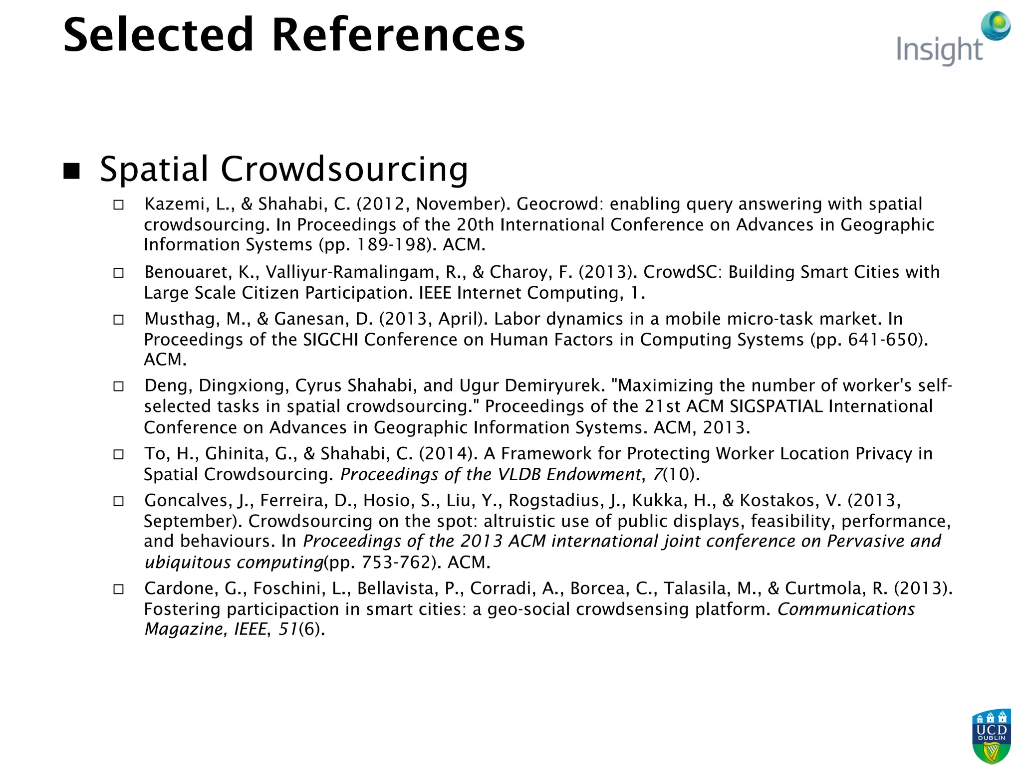 Selected References
n  Spatial Crowdsourcing
¨  Kazemi, L., & Shahabi, C. (2012, November). Geocrowd: enabling query answering with spatial
crowdsourcing. In Proceedings of the 20th International Conference on Advances in Geographic
Information Systems (pp. 189-198). ACM.
¨  Benouaret, K., Valliyur-Ramalingam, R., & Charoy, F. (2013). CrowdSC: Building Smart Cities with
Large Scale Citizen Participation. IEEE Internet Computing, 1.
¨  Musthag, M., & Ganesan, D. (2013, April). Labor dynamics in a mobile micro-task market. In
Proceedings of the SIGCHI Conference on Human Factors in Computing Systems (pp. 641-650).
ACM.
¨  Deng, Dingxiong, Cyrus Shahabi, and Ugur Demiryurek. "Maximizing the number of worker's self-
selected tasks in spatial crowdsourcing." Proceedings of the 21st ACM SIGSPATIAL International
Conference on Advances in Geographic Information Systems. ACM, 2013.
¨  To, H., Ghinita, G., & Shahabi, C. (2014). A Framework for Protecting Worker Location Privacy in
Spatial Crowdsourcing. Proceedings of the VLDB Endowment, 7(10).
¨  Goncalves, J., Ferreira, D., Hosio, S., Liu, Y., Rogstadius, J., Kukka, H., & Kostakos, V. (2013,
September). Crowdsourcing on the spot: altruistic use of public displays, feasibility, performance,
and behaviours. In Proceedings of the 2013 ACM international joint conference on Pervasive and
ubiquitous computing(pp. 753-762). ACM.
¨  Cardone, G., Foschini, L., Bellavista, P., Corradi, A., Borcea, C., Talasila, M., & Curtmola, R. (2013).
Fostering participaction in smart cities: a geo-social crowdsensing platform. Communications
Magazine, IEEE, 51(6).
 