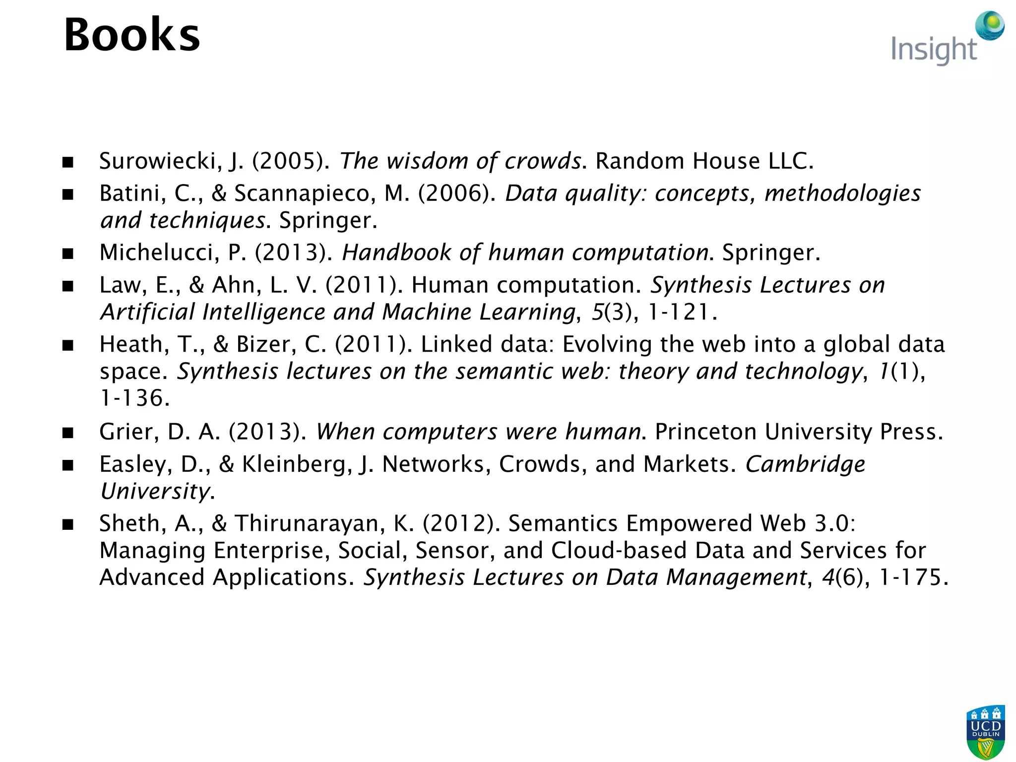Books
n  Surowiecki, J. (2005). The wisdom of crowds. Random House LLC.
n  Batini, C., & Scannapieco, M. (2006). Data quality: concepts, methodologies
and techniques. Springer.
n  Michelucci, P. (2013). Handbook of human computation. Springer.
n  Law, E., & Ahn, L. V. (2011). Human computation. Synthesis Lectures on
Artificial Intelligence and Machine Learning, 5(3), 1-121.
n  Heath, T., & Bizer, C. (2011). Linked data: Evolving the web into a global data
space. Synthesis lectures on the semantic web: theory and technology, 1(1),
1-136.
n  Grier, D. A. (2013). When computers were human. Princeton University Press.
n  Easley, D., & Kleinberg, J. Networks, Crowds, and Markets. Cambridge
University.
n  Sheth, A., & Thirunarayan, K. (2012). Semantics Empowered Web 3.0:
Managing Enterprise, Social, Sensor, and Cloud-based Data and Services for
Advanced Applications. Synthesis Lectures on Data Management, 4(6), 1-175.
 