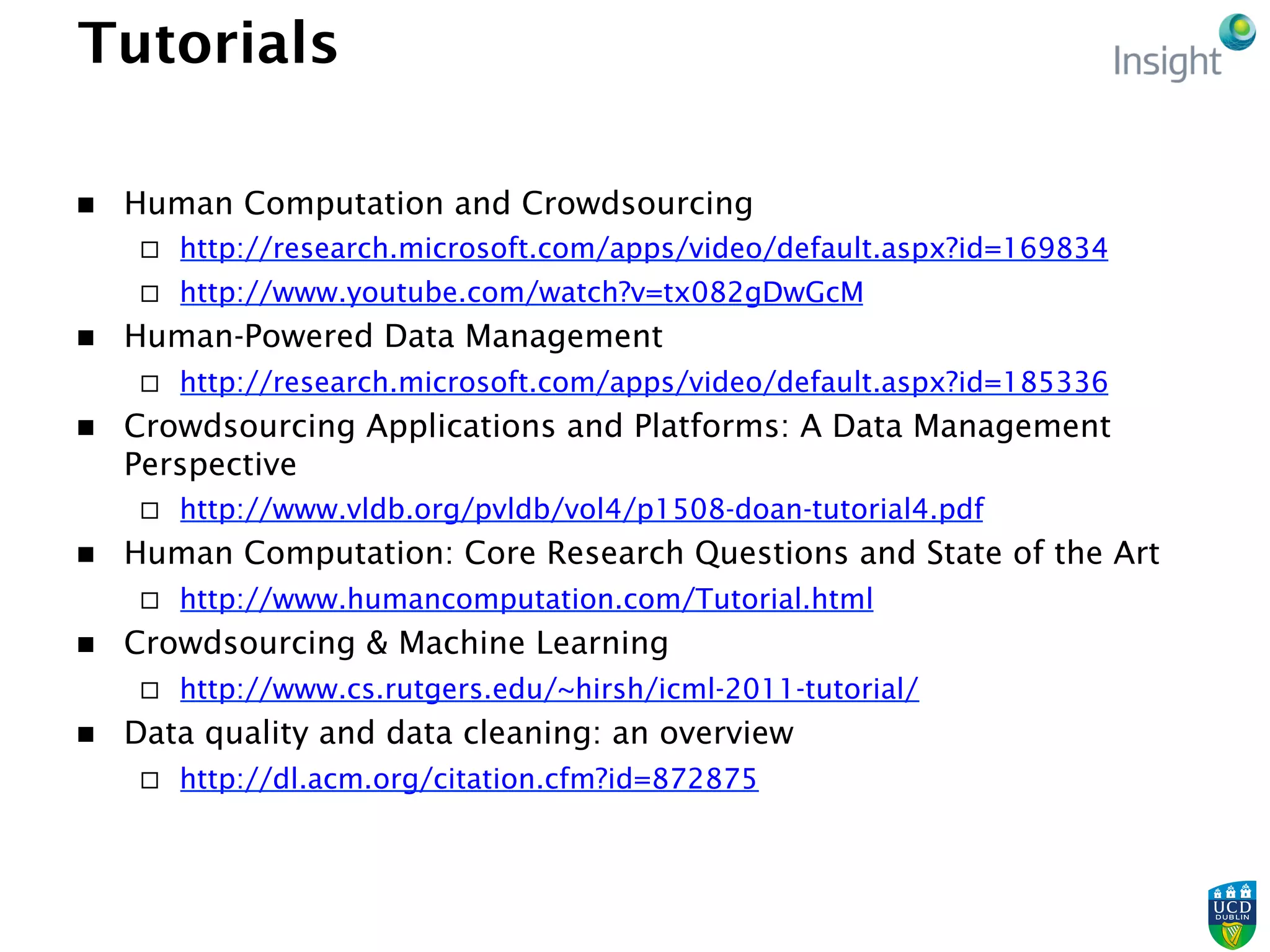 Tutorials
n  Human Computation and Crowdsourcing
¨  http://research.microsoft.com/apps/video/default.aspx?id=169834
¨  http://www.youtube.com/watch?v=tx082gDwGcM
n  Human-Powered Data Management
¨  http://research.microsoft.com/apps/video/default.aspx?id=185336
n  Crowdsourcing Applications and Platforms: A Data Management
Perspective
¨  http://www.vldb.org/pvldb/vol4/p1508-doan-tutorial4.pdf
n  Human Computation: Core Research Questions and State of the Art
¨  http://www.humancomputation.com/Tutorial.html
n  Crowdsourcing & Machine Learning
¨  http://www.cs.rutgers.edu/~hirsh/icml-2011-tutorial/
n  Data quality and data cleaning: an overview
¨  http://dl.acm.org/citation.cfm?id=872875
 