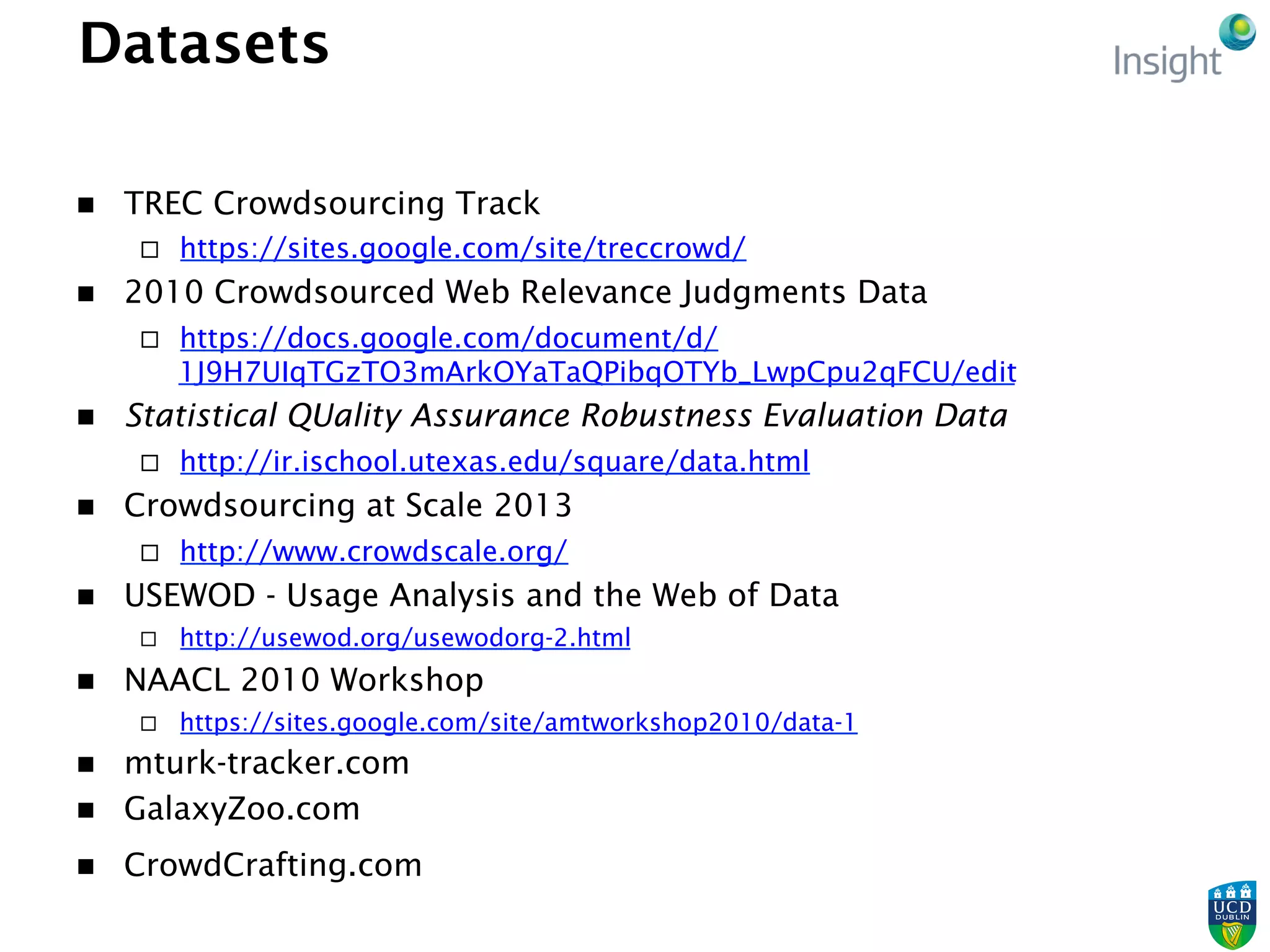 Datasets
n  TREC Crowdsourcing Track
¨  https://sites.google.com/site/treccrowd/
n  2010 Crowdsourced Web Relevance Judgments Data
¨  https://docs.google.com/document/d/
1J9H7UIqTGzTO3mArkOYaTaQPibqOTYb_LwpCpu2qFCU/edit
n  Statistical QUality Assurance Robustness Evaluation Data
¨  http://ir.ischool.utexas.edu/square/data.html
n  Crowdsourcing at Scale 2013
¨  http://www.crowdscale.org/
n  USEWOD - Usage Analysis and the Web of Data
¨  http://usewod.org/usewodorg-2.html
n  NAACL 2010 Workshop
¨  https://sites.google.com/site/amtworkshop2010/data-1
n  mturk-tracker.com
n  GalaxyZoo.com
n  CrowdCrafting.com
 
