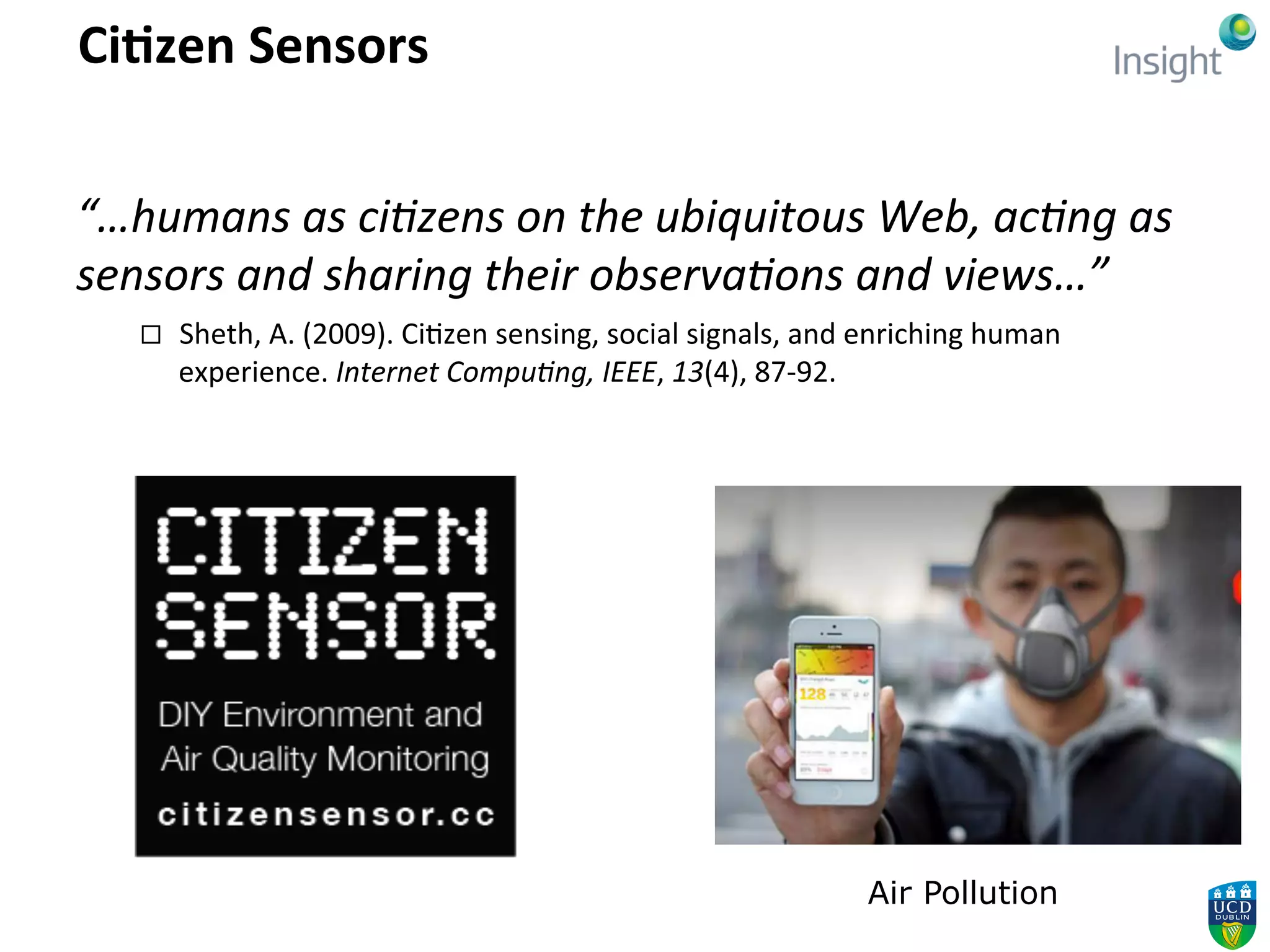 Ci5zen	
  Sensors	
  
“…humans	
  as	
  ci,zens	
  on	
  the	
  ubiquitous	
  Web,	
  ac,ng	
  as	
  
sensors	
  and	
  sharing	
  their	
  observa,ons	
  and	
  views…”	
  
¨  Sheth,	
  A.	
  (2009).	
  Ci4zen	
  sensing,	
  social	
  signals,	
  and	
  enriching	
  human	
  
experience.	
  Internet	
  Compu,ng,	
  IEEE,	
  13(4),	
  87-­‐92.	
  
Air Pollution
 