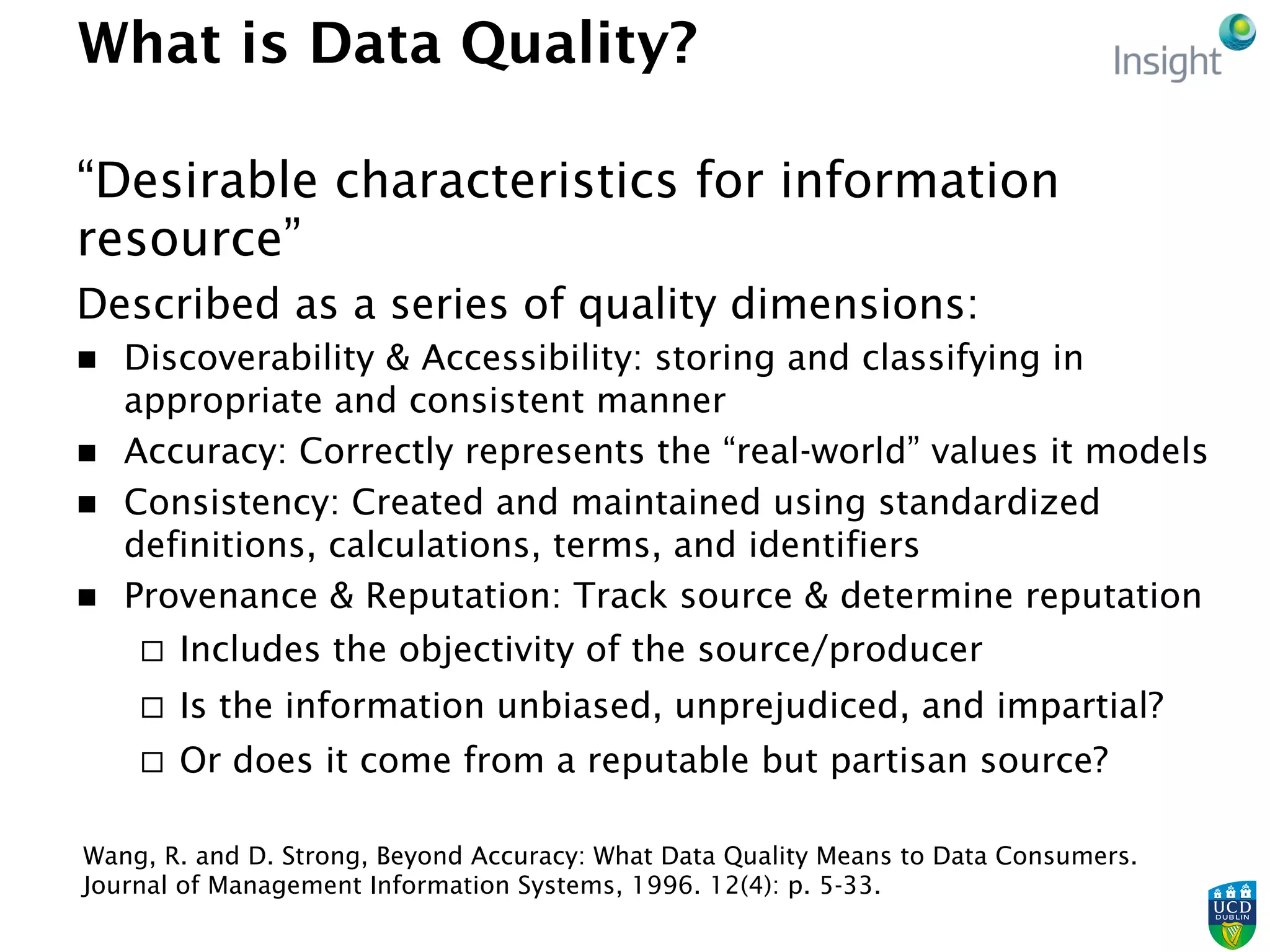 What is Data Quality?
“Desirable characteristics for information
resource”
Described as a series of quality dimensions:
n  Discoverability & Accessibility: storing and classifying in
appropriate and consistent manner
n  Accuracy: Correctly represents the “real-world” values it models
n  Consistency: Created and maintained using standardized
definitions, calculations, terms, and identifiers
n  Provenance & Reputation: Track source & determine reputation
¨  Includes the objectivity of the source/producer
¨  Is the information unbiased, unprejudiced, and impartial?
¨  Or does it come from a reputable but partisan source?
Wang, R. and D. Strong, Beyond Accuracy: What Data Quality Means to Data Consumers.
Journal of Management Information Systems, 1996. 12(4): p. 5-33.
 