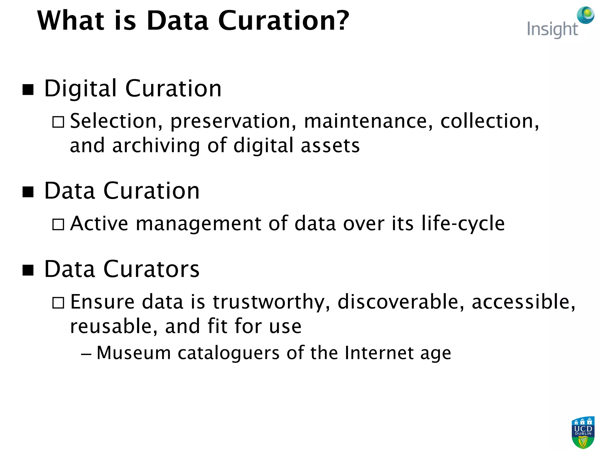 What is Data Curation?
n  Digital Curation
¨ Selection, preservation, maintenance, collection,
and archiving of digital assets
n  Data Curation
¨ Active management of data over its life-cycle
n  Data Curators
¨ Ensure data is trustworthy, discoverable, accessible,
reusable, and fit for use
– Museum cataloguers of the Internet age
 