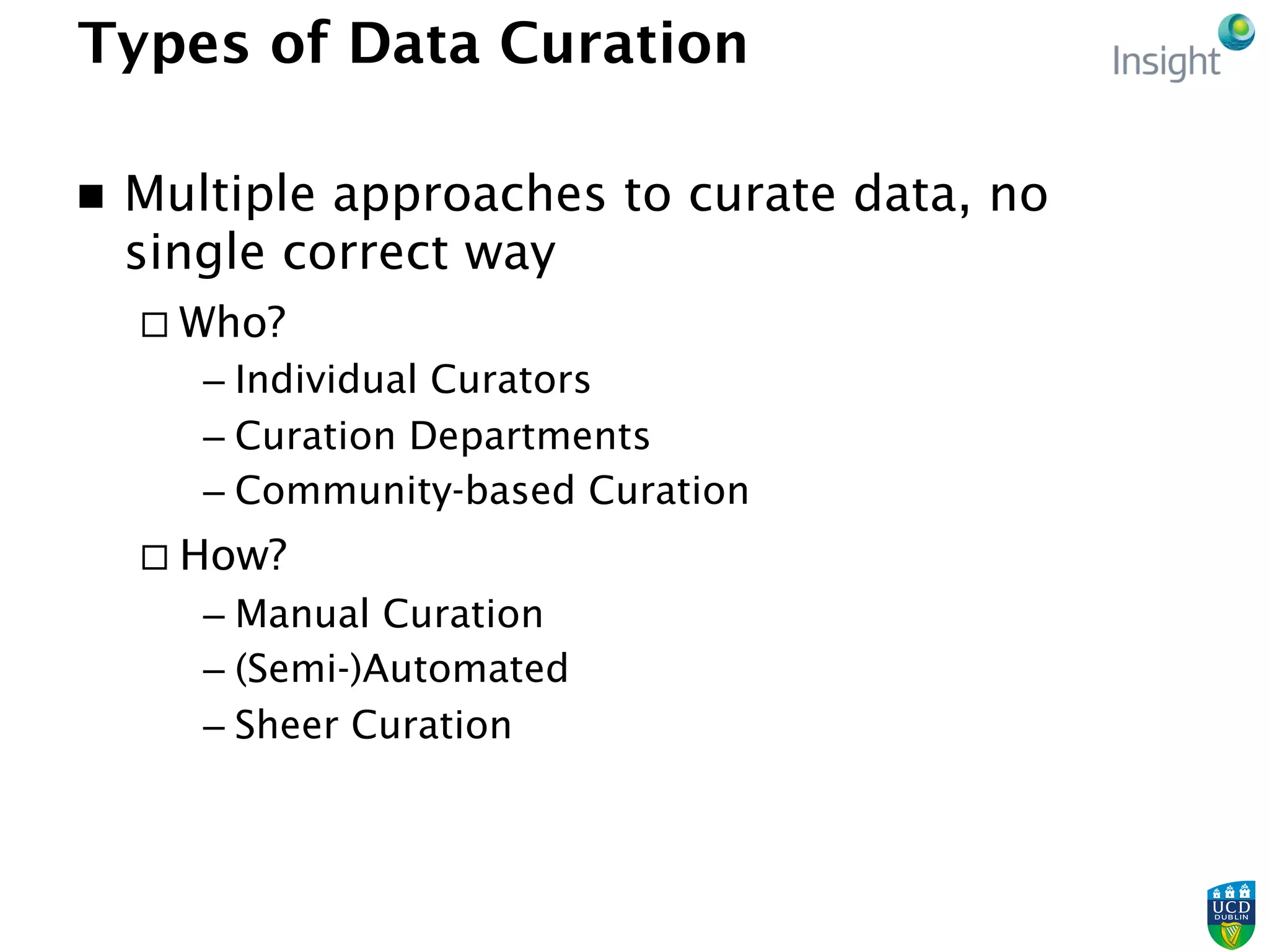 Types of Data Curation
n  Multiple approaches to curate data, no
single correct way
¨ Who?
– Individual Curators
– Curation Departments
– Community-based Curation
¨ How?
– Manual Curation
– (Semi-)Automated
– Sheer Curation
 